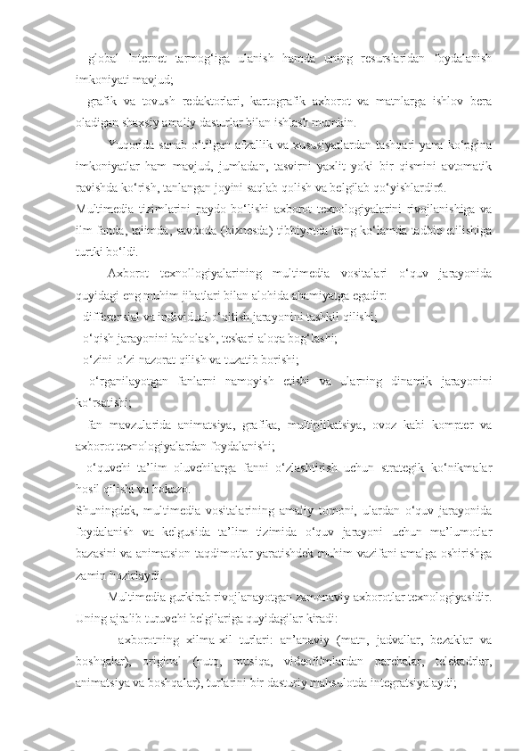 -   global   Internet   tarmog‘iga   ulanish   hamda   uning   resurslaridan   foydalanish
imkoniyati mavjud; 
-   grafik   va   tovush   redaktorlari,   kartografik   axborot   va   matnlarga   ishlov   bera
oladigan shaxsiy amaliy dasturlar bilan ishlash mumkin. 
Yuqorida   sanab   o‘tilgan  afzallik   va  xususiyatlardan   tashqari   yana   ko‘pgina
imkoniyatlar   ham   mavjud,   jumladan,   tasvirni   yaxlit   yoki   bir   qismini   avtomatik
ravishda ko‘rish, tanlangan joyini saqlab qolish va belgilab qo‘yishlardir6. 
Multimedia   tizimlarini   paydo   bo‘lishi   axborot   texnologiyalarini   rivojlanishiga   va
ilm-fanda, talimda, savdoda (biznesda) tibbiyotda keng ko‘lamda tadbiq etilishiga
turtki bo‘ldi. 
Axborot   texnollogiyalarining   multimedia   vositalari   o‘quv   jarayonida
quyidagi eng muhim jihatlari bilan alohida ahamiyatga egadir: 
- differensial va individual o‘qitish jarayonini tashkil qilishi; 
- o‘qish jarayonini baholash, teskari aloqa bog‘lashi; 
- o‘zini-o‘zi nazorat qilish va tuzatib borishi; 
-   o‘rganilayotgan   fanlarni   namoyish   etishi   va   ularning   dinamik   jarayonini
ko‘rsatishi; 
-   fan   mavzularida   animatsiya,   grafika,   multiplikatsiya,   ovoz   kabi   kompter   va
axborot texnologiyalardan foydalanishi; 
-   o‘quvchi–ta’lim   oluvchilarga   fanni   o‘zlashtirish   uchun   strategik   ko‘nikmalar
hosil qilishi va hokazo. 
Shuningdek,   multimedia   vositalarining   amaliy   tomoni,   ulardan   o‘quv   jarayonida
foydalanish   va   kelgusida   ta’lim   tizimida   o‘quv   jarayoni   uchun   ma’lumotlar
bazasini va animatsion taqdimotlar yaratishdek muhim vazifani amalga oshirishga
zamin hozirlaydi. 
Multimedia gurkirab rivojlanayotgan zamonaviy axborotlar texnologiyasidir.
Uning ajralib turuvchi belgilariga quyidagilar kiradi: 
-   axborotning   xilma-xil   turlari:   an’anaviy   (matn,   jadvallar,   bezaklar   va
boshqalar),   original   (nutq,   musiqa,   videofilmlardan   parchalar,   telekadrlar,
animatsiya va boshqalar), turlarini bir dasturiy mahsulotda integratsiyalaydi;  