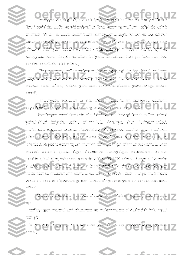 - muayyan vaqtdagi ish, o‘z tabiatiga ko‘ra statik bo‘lgan matn va grafikadan
farqli   ravishda,   audio   va   videosignallar   faqat   vaqtning   ma’lum   oralig‘ida   ko‘rib
chiqiladi.   Video   va   audio   axborotlarni   kompyuterda   qayta   ishlash   va   aks   ettirish
uchun  markaziy  protsessor   tez  harakatchanligi,  ma’lumotlarni   uzatish   shinasining
o‘tkazish  qobiliyati   operativ  va  video-xotira,  katta  sig‘imli   tashqi  xotira,  hajm   va
kompyuter   kirish-chiqish   kanallari   bo‘yicha   almashuvi   tezligini   taxminan   ikki
barobar oshirilishi talab etiladi; 
-   “inson-kompyuter”  interaktiv  muloqotning   yangi   darajasi,   bunda   muloqot
jarayonida   foydalanuvchi   ancha   keng   va   har   tomonlama   axborotlarni   oladiki,
mazkur   holat   ta’lim,   ishlash   yoki   dam   olish   sharoitlarini   yaxshilashga   imkon
beradi; 
-   multimedia   vositalari   asosida   o‘quvchilarga   ta’lim   berish   va   kadrlarni
qayta tayerlashni yo‘lga qo‘yish hozirgi kunning dolzarb masalasidir.
Rivojlangan   mamlakatlarda   o‘qitishning   usuli   hozirgi   kunda   ta’lim   sohasi
yo‘nalishlari   bo‘yicha   tadbiq   qilinmokda.   Amaliyot   shuni   ko‘rsatmoqdaki,
multimedia   vositalari   asosida   o‘quvchilarni   o‘qitish   ikki   barobar   unumli   bo‘lishi
bilan   birga   vaqtdan   ham   yutish   mumkin.   Multimedia   vositalari   asosida   bilim
olishda 30% gacha vaqtni tejash mumkin bo‘lib, olingan bilimlar esa xotirada uzoq
muddat   saqlanib   qoladi.   Agar   o‘quvchilar   berilayotgan   materiallarni   ko‘rish
asosida qabul qilsa, axborotni xotirada saklash 25-30% oshadi. Bunga qo‘shimcha
sifatida   o‘quv   materiallari   audio,   video   va   grafika   ko‘rinishda   mujassamlashgan
holda   berilsa,   materiallarni   xotirada   saqlab   kolish   75%   ortadi.   Bunga   multimedia
vositalari asosida o‘quvchilarga chet tillarni o‘rgatishda yana bir bor ishonch xosil
qilindi. 
Multimedia   vositalari   asosida   o‘quvchilarni   o‘qitish   kuyidagi   afzalliklarga
ega: 
-   berilayotgan   materiallarni   chuqurroq   va   mukammalroq   o‘zlashtirish   imkoniyati
borligi; 
-   ta’lim   olishning   yangi   sohalari   bilan   yaqindan   aloqa   qilish   ishtiyoqi   yanada
ortadi;  