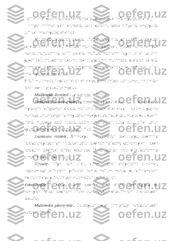 - ta’lim olish vaqtining qisqarish natijasida, vaqtni tejash imkoniyatiga erishish; 
-   olingan   bilimlar   kishi   xotirasida   uzoq   saqlanib,   kerak   bo‘lganda   amaliyotda
qo‘llash imkoniyatiga erishiladi. 
Multimedia   vositalari   asosida   o‘qitish   jarayonida   aniq   fanni   kompyuter
asosida   to‘liq   o‘qitish,   ma’ruza   matnlarini   taxrirlash,   o‘quvchilar   topshirgan
nazorat   natijalarining   tahlili   asosida   ma’ruza   matnlarini   bayon   qilish   uslubini
yaxshilash,   o‘quvchilar   axborot   texnologiyalarini   multimedia   vositalari   asosida
animatsiya   elementlarini   dars   jarayonida   ko‘rishi,   eshitishi   va   mulohaza   qilish
imkoniyatlariga ega bo‘ladi. 
Sifatli multimedia ilovalari ishlab chiqishga yo‘naltirilgan turli-tuman, bir biridan
farqli texnologik usullar mavjud. 
Multimedia ilovalari  quyidagilarga bo‘linadi: 
Taqdimot/prezentasiyalar (ing.presentation)–audiovizual   vositalardan
foydalanib   ko‘rgazmali   shaklda   ma’lumot   taqdim   etish   shakli.   Taqdimot   yagona
manbaga umumlashgan kompyuter animasiyasi, grafika, video, musiqa va tovushni
o‘zida   mujassam   etadi.   Odatda   taqdimot   ma’lumotni   qulay   qabul   qilish   uchun
syujet, ssenariy va strukturaga ega bo‘ladi. 
Animasion   roliklar .   Animasiya   –   multimediali   texnologiya;   tasvirning
harakatlanayotganligini ifodalash uchun tasvirlarning ketma-ket namoyishi. Tasvir
harakatini   tasvirlash   effekti   sekundiga   16   ta   kadrdan   ortiq   videokadrlarning
almashinishida hosil bo‘ladi. 
O‘yinlar .   O‘yin   dam   olish,   ko‘ngil   ochish   ehtiyojlarini   qondirish,
organizmdagi   zo‘riqishni   yo‘qotish   hamda   ma’lum   malaka   va   ko‘nikmalarni
rivojlantirishga yo‘naltirilgan multimedia ilovalaridandir. 
Videoilovalar   –   harakatlanuvchi   tasvirlar   ishlab   chiqish   texnologiyasi   va
namoyishi.   Video   tasvirlarni   o‘qish   qurilmalari   –   videofilmlarni   boshqaruvchi
dasturlar. 
Multimedia-galereyalar .   Galereyalar–tovush   jo‘rligidagi   harakatlanuvchi
suratlar to‘plami.  