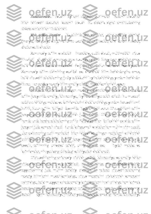 Audioilovalar .   Tovushli   fayllarni   o‘quvchi   qurilmalar   –   raqamli   tovushlar
bilan   ishlovchi   dasturlar.   Raqamli   tovush–   bu   elektrik   signal   amplitudasining
diskret sonlar bilan ifodalanishi. 
Web   uchun   ilovalar   –   bu   alohida   veb-sahifalar,   uning   tarkibiy   qismlari
(menyu,   navigasiya   v.b.),   ma’lumot   uzatish   uchun   ilovalar,   ko‘p   kanalli   ilovalar,
chatlar va boshqalar. 
Zamonaviy   ta’lim   vositalari   -   interaktiv,   audio-vizual,   multimediali   o‘quv
jihozlari   -   shunchaki   zamonaga   mos   rusumga   aylanib   borayotgan   vositalar   emas,
balki   o‘quvchi-talabalar   shaxsini   rivojlantirish   uchun   variativ   imkoniyatdir.
Zamonaviy   ta’lim   tizi mining   vazifasi   esa   shunchaki   bilim   berishdangina   emas,
balki o‘quvchi-talabalarning ijodiy tafakkurini loyihalashtirishga yordam berishdan
iborat. Har qanday nazariy bilim amaliyot bilan mustahkamlanishi zarur. 
Shu   sababli   o‘qituvchi   bergan   nazariy   axborot lariga   qo‘shimcha   sifatida
ta’lim   jarayonida   amaliy,   laboratoriya,   loyihali   faoliyat   talab   etiladi.   Bu   mustaqil
tadqiqot ishlariga malaka va ko‘nikmalarini shakllantirishga yordam beruvchi omil
bo‘lib,   butun   ta’lim   faoliyati   davomida   foydalanilishi   zarur.   O‘quvchilarni   ta’lim
jarayoniga   faol   jalb   etish,   qiziqtirish   juda   muhim.   O‘qitishni   qiziqarlilashishi
hamda unda barcha talabalarning to‘liq fikru-zikri bilan faollashishi asosida ta’lim
jarayoni juda samarali o‘tadi. Bunda ko‘rgazmali vositalar ham muhim o‘rin tutadi,
ular   axborotning   turli   manbalari   bilan   ishlash   va   olingan   natijalarni   solishtirish
qobiliyatini   rivojlantiradi.   Ta’lim   jarayonining   to‘g‘ri   tashkil   etilishi   natijasida
avvalo,   ta’limning   universal   ta’siri,   uning   asosida   esa   —   foydali   malaka   va
ko‘nikmalar, nihoyat keng doiradagi salohiyatlari shakllanadi.
O‘qituvchilarning   an’anaviy   o‘qitish   usulida   laboratoriya   va   amaliy   ishlar
o‘tkazilishi   uchun   ko‘p   vaqt   ajratiladi.   Bu   davr   ruhiga   mos   mutaxassis-kadrlar
tayyorlashning   juda   muhim   tarkibiy   qismidir.   U   nafaqat   o‘quvchi-talabaning
nazariy   bilimlarini   mustah kamlashga,   o‘quv   materialini   o‘zlashtirish   samarasini
oshirishga, balki muayyan sohada amaliy ko‘nikmalarni hosil qilishga ham ko‘mak
beradi.   Biroq   bunday   mashg‘ulotlar   to‘laqonli   natija   beradi,   deya   olmaymiz.
Sababi — ayrim laboratoriya jihozlari yetarli darajada emasligi hamda laboratoriya 