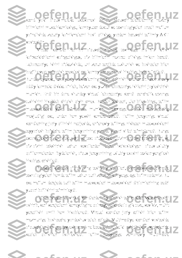 stend   yoki   o‘quv-malaka   ustaxonasi   bo‘lib,   o‘quvchi-talabalarning   nazariy
bilimlarini   mustahkamlashga,   kompyuter   dastur   va   texnologiyalari   orqali   ma’ lum
yo‘nalishda   zaruriy   ko‘nikmalarni   hosil   qilishga   yordam   beruvchi   ta’limiy   AKT
vositasidir. 
Virtual   stendlar   har   bir   o‘quvchi-talabaga   texnikaga   oid   o‘z   kirish
ko‘rsarkichlarini   «o‘rgatishga»,   o‘z   bilimlarini   nazorat   qilishga   imkon   beradi.
Laboratoriya   ishini   o‘tkazishda,   uni   zarur   tartibda   tushunish   va   boshqalar   bilan
bog‘liq vaqt yo‘qotish masalasi esa kompyuter samarasi hisobiga bartaraf etiladi.
Bunda,   ayniqsa,   moliyaviy   zaxiralarning   tejab   qolinishi   muhimdir.   Zamonaviy
oddiy kompakt diskka o‘nlab, ba’zan esa yuzlab laboratoriya ishlarini joylashtirish
mumkin.   Endi   bir   dona   shunday   virtual   laboratoriya   stendi   qanchalik   arzonga
tushishini   hisoblab   chiqish   qiyin   emas.   Bundan   tashqari,   ular   bilan   birga,   ta’lim
muassasalarini   yalpi   ta’minlash   mumkin.   Internetga   ulanish   tarmog‘ining
mavjudligi   esa,   undan   ham   yaxshi   samara   beradi.   Ta’lim   jarayoniga   virtual
stendlarning joriy qilinishi natijasida, an’anaviy ta’limga nisbatan mutaxassislarni
tayyorlash   bo‘yicha   ta’lim   jarayonining   yanada   yuqori   sifati   ta’minlanadi.   Bunga
avtomatlashtirilgan   o‘qituvchi   va   test   o‘tkazuvchi,   tizimlar,   test   topshiriqlari   va
o‘z-o‘zini   tekshirish   uchun   savollardan   iborat   ixtisoslashgan   o‘quv-uslubiy
qo‘llanmalardan  foydalanish,   o‘quv  jarayonining  uslubiy  asosi ni   tezkor   yangilash
hisobiga erishiladi. 
Bugungi   kundagi   o‘qitishning   tashkiliy   shakllari,   zamonaviy   multimedia
texnologiya lari hamda ta’lim uchun turli zarur imkoniyatga ega bo‘lmoqdamiz. Bu
esa ma’lum  darajada turli ta’lim  muassasalari  mutaxassislari  diplomlarining qadri
yuqori bo‘lishini ta’minlaydi.
Ta’lim jarayonida virtual stendlardan foydalanish ta’lim sifati va samarasini
oshirib, sarf-xarajatlarni kamaytibgina qolmay, balki ekolo-gik toza, xavfsiz, muhit
yaratilishi   omili   ham   hisoblanadi.   Virtual   stendlar   joriy   etilishi   bilan   ta’lim
mazmuniga   boshqacha   yondashuv   talab   etiladi.   Multimediya   stendlari   vositasida
o‘quvchilar   har   qanday   axborotni   nafaqat   ko‘rib,   balki   eshitib   ham   xotiralarida
saqlab   qolishlari   osonlashadi.   Ta’lim   jarayoniga   zamonaviy   multimedia 