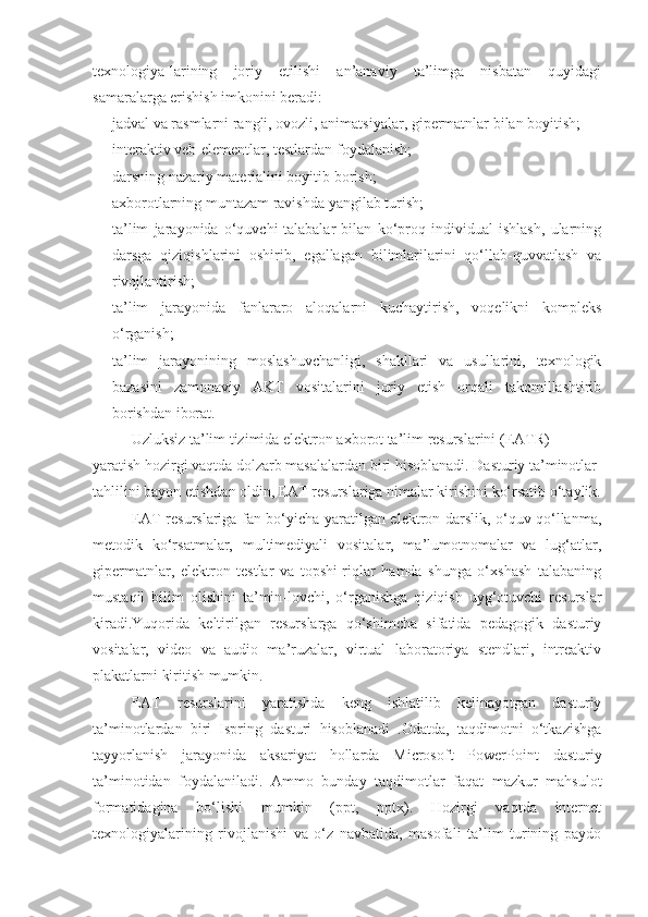 texnologiya-larining   joriy   etilishi   an’anaviy   ta’limga   nisbatan   quyidagi
samaralarga erishish imkonini beradi:
 jadval va rasmlarni rangli, ovozli, animatsiyalar, gipermatnlar bilan boyitish;
 interaktiv veb-elementlar, testlardan foydalanish;
 darsning nazariy materialini boyitib borish;
 axborotlarning muntazam ravishda yangilab turish;
 ta’lim   jarayonida   o‘quvchi-talabalar   bilan   ko‘proq   individual   ishlash,   ularning
darsga   qiziqishlarini   oshirib,   egallagan   bilimlarilarini   qo‘llab-quvvatlash   va
rivojlantirish;
 ta’lim   jarayonida   fanlararo   aloqalarni   kuchaytirish,   voqelikni   kompleks
o‘rganish;
 ta’lim   jarayonining   moslashuvchanligi,   shakllari   va   usullarini,   texnologik
bazasini   zamonaviy   AKT   vositalarini   joriy   etish   orqali   takomillashtirib
borishdan iborat.
Uzluksiz ta’lim tizimida elektron axborot ta’lim resurslarini (EATR) 
yaratish hozirgi vaqtda dolzarb masalalardan biri hisoblanadi.  Dasturiy ta’minotlar 
tahlilini bayon etishdan oldin, EAT resurslariga nimalar kirishini ko‘rsatib o‘taylik.
EAT resurslariga fan bo‘yicha yaratilgan elektron darslik, o‘quv qo‘llanma,
metodik   ko‘rsatmalar,   multimediyali   vositalar,   ma’lumotnomalar   va   lug‘atlar,
gipermatnlar,   elektron   testlar   va   topshi-riqlar   hamda   shunga   o‘xshash   talabaning
mustaqil   bilim   olishini   ta’min-lovchi,   o‘rganishga   qiziqish   uyg‘otuvchi   resurslar
kiradi.Yuqorida   keltirilgan   resurslarga   qo‘shimcha   sifatida   pedagogik   dasturiy
vositalar,   video   va   audio   ma’ruzalar,   virtual   laboratoriya   stendlari,   intreaktiv
plakatlarni kiritish mumkin.
EAT   resurslarini   yaratishda   keng   ishlatilib   kelinayotgan   dasturiy
ta’minotlardan   biri   Ispring   dasturi   hisoblanadi   .Odatda,   taqdimotni   o‘tkazishga
tayyorlanish   jarayonida   aksariyat   hollarda   Microsoft   PowerPoint   dasturiy
ta’minotidan   foydalaniladi.   Ammo   bunday   taqdimotlar   faqat   mazkur   mahsulot
formatidagina   bo‘lishi   mumkin   (ppt,   pptx).   Hozirgi   vaqtda   internet
texnologiyalarining   rivojlanishi   va   o‘z   navbatida,   masofali   ta’lim   turining   paydo 