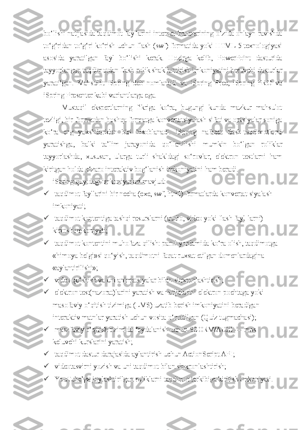 bo‘lishi natijasida taqdimot fayllarini internet brauzerining o‘zida onlayn ravishda
to‘g‘ridan-to‘g‘ri ko‘rish uchun flash (swf) formatida yoki HTML 5 texnologiyasi
asosida   yaratilgan   fayl   bo‘lishi   kerak.   Hozirga   kelib,   PowerPoint   dasturida
tayyorlangan taqdimotdan flash-rolik shakllantirish imkoniyatini beruvchi dasturlar
yaratilgan.   Mahsulot   iSpring   deb   nomlanadi   va   iSpring   Free,   iSpring   PRO   va
iSpring Presenter kabi variantlarga ega. 
Mustaqil   ekspertlarning   fikriga   ko‘ra,   bugungi   kunda   mazkur   mahsulot
tezligi, bir formatdan boshqa formatga konvertatsiyalash sifati va optsiyalar soniga
ko‘ra   eng   yaxshilaridan   biri   hisoblanadi.   iSpring   nafaqat   flash-taqdimotlarni
yaratishga,   balki   ta’lim   jarayonida   qo‘llanilishi   mumkin   bo‘lgan   roliklar
tayyorlashda,   xususan,   ularga   turli   shakldagi   so‘rovlar,   elektron   testlarni   ham
kiritgan holda o‘zaro interaktiv bog‘lanish imkoniyatini ham beradi.
iSpring quyidagi imkoniyatlari mavjud:
  t а qdimot fayllarini bir necha (exe, swf, html) formatlarda konvertat-siyalash 
imkoniyati;
  taqdimot kontentiga tashqi resurslarni (audio, video yoki flash fayl-larni) 
kiritish imkoniyati;
  taqdimot kontentini muhofaza qilish: parol yordamida ko‘ra olish, taqdimotga 
«himoya belgi»si qo‘yish, taqdimotni faqat ruxsat etilgan domenlardagina 
«aylantirilishi»;
  video qo‘shish va uni animatsiyalar bilan sinxronlashtirish;
  elektron test(nazorat)larini yaratish va natijalarini elektron pochtaga yoki 
masofaviy o‘qitish tizimiga (LMS) uzatib berish imkoniyatini beradigan 
interaktiv matnlar yaratish uchun vosita o‘rnatilgan (Quiz tugmachasi);
  masofaviy o‘qitish tizimida foydalanish uchun SCORM/AICC — mos 
keluvchi kurslarini yaratish;
  taqdimot dastur darajasida aylantirish uchun ActionScript API;
  videotasvirni yozish va uni taqdimot bilan sinxronlashtirish;
  YouTube’ga joylashtirilgan roliklarni taqdimot tarkibiga kiritish imkoniyati. 