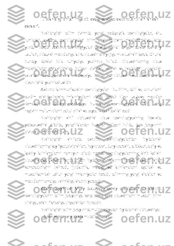 1. Boshlang’ich ta’limga oid avdio va video axborotlar bilan ishlash 
asoslari.
Boshlang'ich   ta'lim   tizimida   yangi   pedagogik   texnologiyalar,   shu
jumladan,   axborot   texnologiyalari   bilim   olish   motivini   rivojlantirishga   katta
yordam   beradi.   Axborot   texnologiyalari   asosida   tashkil   etilgan   darslar   tashkiliy
usullari, o'tkazish metodlariga ko'ra o'quvchi ehtiyojiga mos tushishi kerak. Chunki
bunday   darslar   bola   ruhiyatiga   yaqinroq   bo'ladi.   O'quvchilarning   o'quv
materiallarini   o'zlashtirishga   bo'lgan   qiziqish,   xohish   va   istaklarini   qo'zg'atish
asosida   maqsadga   erishish   motivasiya   bo'lib,   bu   o'qituvchi   vao'quvchilarning
o'zaro ichki yaqinlashuvidir.
Axborot   kommunikatsion   texnologiyalar   -   bu   bilim,   dalil   va   qonunlarni
taqdim   etishda   barcha   imkoniyatlarni   o'zida   jamlab   olgan   usul   va   metodlar
demakdir.   Har   qanday   texnologiya-   bu   axborot   texnologiyalari   bo'lib,   uning
negizini ma'lumotlarni qabul qilish va qayta ishlash tashkil etadi.
Boshlang'ich   sinf   o'qituvchisi   o'quv   texnologiyasining   bevosita
yetkazuvchisi   sifatida,   yangiliklardan   boxabar   bo'lgani   holda,   dars   jarayonini
qiziqarli olib borishi lozim.
Boshlang'ich   sinflarda   axborot   texnologiyalaridan   foydalanish
o'quvchilarning kayfiyati,qiziqishlari, hayot tarzi, dunyoqarashi, tafakkuri, aqliy va
kasbiy   ko'nikmalarini   namoyon   qiladi.Internet   texnologiyalarining   kirib   kelishi
o'quvchilarga   axborot   manbalaridan   foydalanish   imkonini   beradi,   mustaqil   ishlar
samaradorligini   oshiradi,   ijodkorlik,   malaka   va   ko'nikmalarni   egallash   va
mustahkamlash   uchun   yangi   imkoniyatlar   beradi,   ta'limning   yangi   shakllari   va
metodlarini amalga oshirishga sharoit yaratadi.
Kadrlar   tayyorlash   Milliy   dasturining   asosiy   talablaridan   biri   axborot
texnologiyalarini   ta'lim   jarayoniga   keng   tatbiq   etib,   o'quvchilarni   mustaqil   bilim
olishga, erkin fikrlashga o'rgatishdan iboratdir.
Boshlang'ich ta'lim jarayonida multimediyadan foydalanish o'qituvchiga:
- darsni zamonaviy tarzda modellashtirish; 