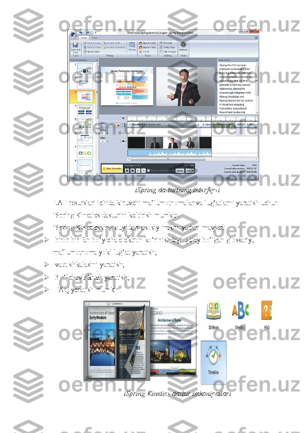iSpring dasturining interfeysi
EAT resurslari ichida kiruvchi ma’lumotnomalar va lug‘atlarni yaratish uchun 
iSpring Kinetics dasturini keltirish mumkin.
iSpring Kineticsning quyidagi asosiy imkoniyatlari mavjud:
  birоr-bir fan bo‘yicha elektron ko‘rinishdagi qulay bo‘lgan glossariy, 
ma’lumotnoma yoki lug‘at yaratish;
  vaqt shkalasini yaratish;
  3 o‘lchovli kitob yaratish;
  FAQ yaratish mumkin.
iSpring Kinetics dastur imkoniyatlari 