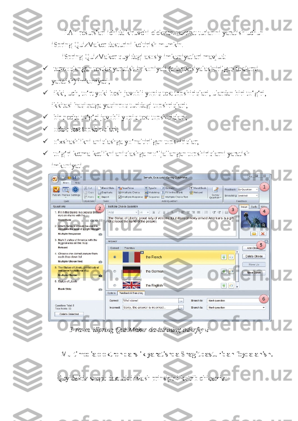         EAT resurslari ichida kiruvchi elektron nazorat turlarini yaratish uchun 
iSpring QuizMaker dasturini keltirish mumkin.
      iSpring QuizMaker quyidagi asosiy imkoniyatlari mavjud:
  t а rmoqlangan testlar yaratish imkoniyati (adaptatsiyalashtirilgan testlarni 
yaratish) imkoniyati;
  ikki, uch, to‘rt yoki besh javobli yopiq test topshiriqlari, ulardan biri to‘g‘ri, 
ikkitasi haqiqatga yaqinroq turidagi topshriqlari;
  bir necha to‘g‘ri javobli yopiq test topshiriqlari;
  ochiq test topshiriqlari;
  o‘xshashlikni aniqlashga yo‘naltirilgan topshiriqlar;
  to‘g‘ri ketma-ketlikni aniqlashga mo‘ljallangan topshiriqlarni yaratish 
imkoniyati.
3-rasm. iSpring QuizMaker dasturining interfeysi
Multimedia elektron darslik yaratishda Snagit dasturidan foydalanish.
Quyida biz snagit dasturini islash prinsipini ko`rib chiqamiz: 