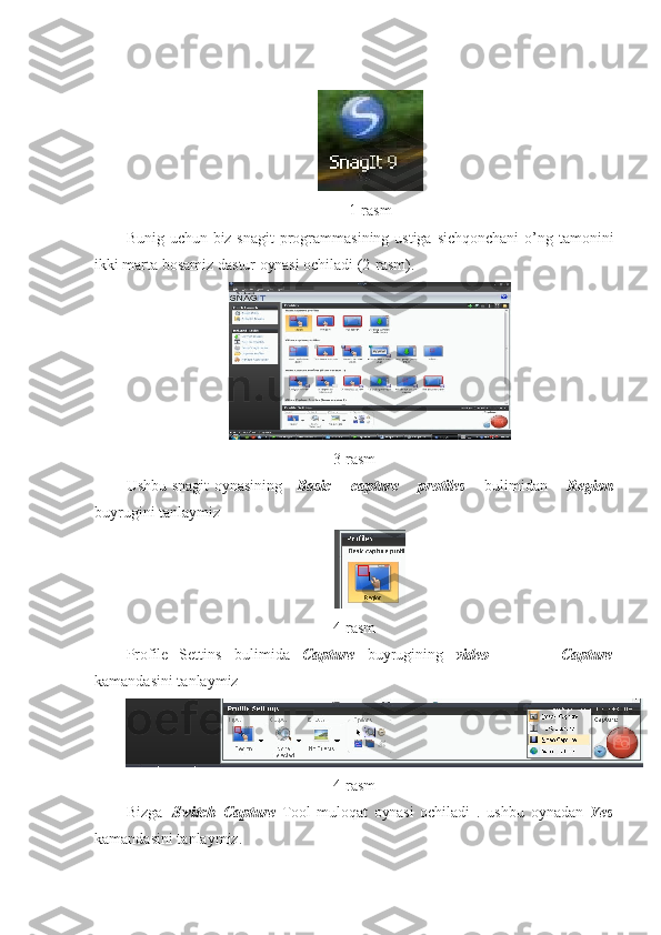 1-rasm
Bunig uchun biz snagit  programmasining ustiga sichqonchani  o’ng tamonini
ikki marta bosamiz dastur  oynasi  ochiladi   (2-rasm). 
3-rasm
Ushbu   snagit   oynasining Basic   capture   protiles   bulimidan   Region
buyrugini tanlaymiz
4-rasm
Profile Settins bulimida Capture buyrugining video   Capture
kamandasini tanlaymiz
4-rasm
Bizga   Switch Capture   Tool   muloqat   oynasi   ochiladi   .   ushbu   oynadan   Yes
kamandasini tanlaymiz. 