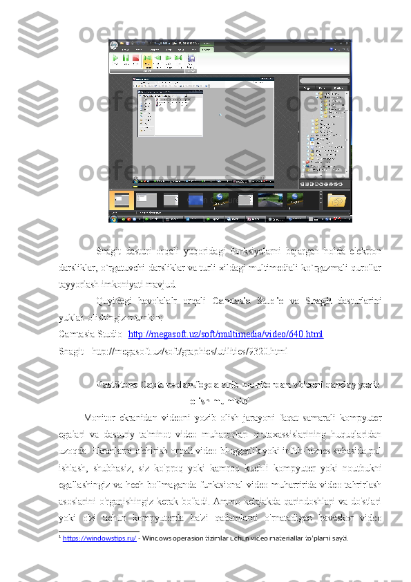 Snagit   dasturi   orqali   yuqoridagi   funksiyalarni   bajargan   holda   elektron
darsliklar, o`rgatuvchi darsliklar va turli xildagi multimediali ko`rgazmali qurollar
tayyorlash imkoniyati mavjud. 
Quyidagi   havolalalr   orqali   Camtasia   Studio   va   Snagit   dasturlarini
yuklab olishingiz mumkin:
Camtasia Studio - http://megasoft.uz/soft/multimedia/video/640.html  
Snagit -  http://megasoft.uz/soft/graphics/utilities/9320.html
FastStone Capture-dan foydalanib monitordan videoni qanday yozib
olish mumkin 1
Monitor   ekranidan   videoni   yozib   olish   jarayoni   faqat   samarali   kompyuter
egalari   va   dasturiy   ta'minot   video   muharrirlari   mutaxassislarining   huquqlaridan
uzoqda. Ekranlarni o'chirish orqali video-bloggerlik yoki infob-biznes sohasida pul
ishlash,   shubhasiz,   siz   ko'proq   yoki   kamroq   kuchli   kompyuter   yoki   noutbukni
egallashingiz va hech bo'lmaganda funktsional  video muharririda video tahrirlash
asoslarini  o'rganishingiz kerak bo'ladi. Ammo kelajakda qarindoshlari  va do'stlari
yoki   o'zi   uchun   kompyuterda   ba'zi   qadamlarni   o'rnatadigan   havaskor   video
1
  https://windowstips.ru/  - Windows operasion tizimlar uchun video materiallar to’plami sayti. 