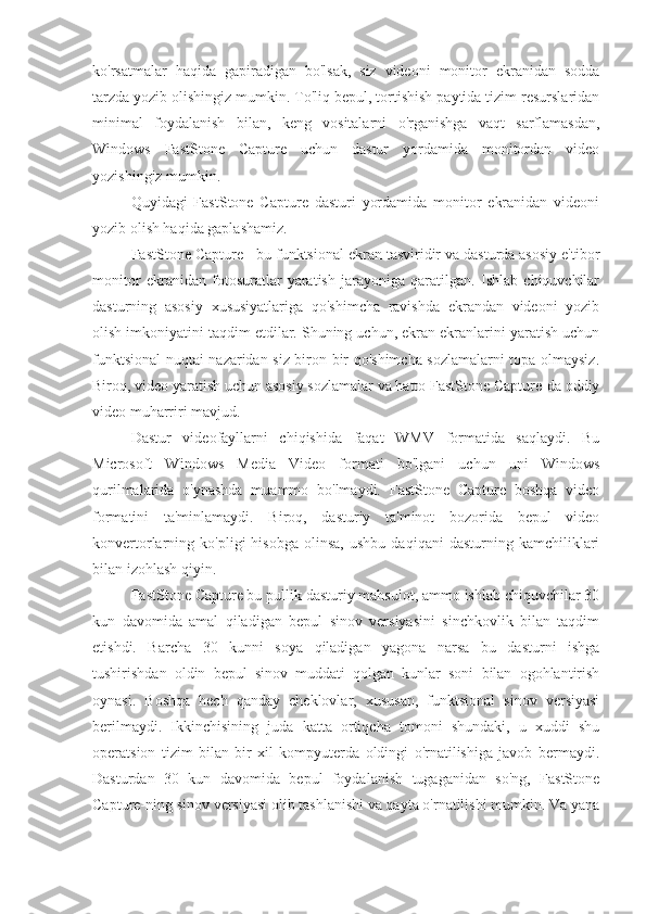 ko'rsatmalar   haqida   gapiradigan   bo'lsak,   siz   videoni   monitor   ekranidan   sodda
tarzda yozib olishingiz mumkin. To'liq bepul, tortishish paytida tizim resurslaridan
minimal   foydalanish   bilan,   keng   vositalarni   o'rganishga   vaqt   sarflamasdan,
Windows   FastStone   Capture   uchun   dastur   yordamida   monitordan   video
yozishingiz mumkin.
Quyidagi   FastStone   Capture   dasturi   yordamida   monitor   ekranidan   videoni
yozib olish haqida gaplashamiz.
FastStone Capture - bu funktsional ekran tasviridir va dasturda asosiy e'tibor
monitor   ekranidan   fotosuratlar   yaratish   jarayoniga   qaratilgan.   Ishlab   chiquvchilar
dasturning   asosiy   xususiyatlariga   qo'shimcha   ravishda   ekrandan   videoni   yozib
olish imkoniyatini taqdim etdilar. Shuning uchun, ekran ekranlarini yaratish uchun
funktsional nuqtai nazaridan siz biron-bir qo'shimcha sozlamalarni topa olmaysiz.
Biroq, video yaratish uchun asosiy sozlamalar va hatto FastStone Capture-da oddiy
video muharriri mavjud.
Dastur   videofayllarni   chiqishida   faqat   WMV   formatida   saqlaydi.   Bu
Microsoft   Windows   Media   Video   formati   bo'lgani   uchun   uni   Windows
qurilmalarida   o'ynashda   muammo   bo'lmaydi.   FastStone   Capture   boshqa   video
formatini   ta'minlamaydi.   Biroq,   dasturiy   ta'minot   bozorida   bepul   video
konvertorlarning  ko'pligi   hisobga   olinsa,   ushbu   daqiqani   dasturning   kamchiliklari
bilan izohlash qiyin.
FastStone Capture bu pullik dasturiy mahsulot, ammo ishlab chiquvchilar 30
kun   davomida   amal   qiladigan   bepul   sinov   versiyasini   sinchkovlik   bilan   taqdim
etishdi.   Barcha   30   kunni   soya   qiladigan   yagona   narsa   bu   dasturni   ishga
tushirishdan   oldin   bepul   sinov   muddati   qolgan   kunlar   soni   bilan   ogohlantirish
oynasi.   Boshqa   hech   qanday   cheklovlar,   xususan,   funktsional   sinov   versiyasi
berilmaydi.   Ikkinchisining   juda   katta   ortiqcha   tomoni   shundaki,   u   xuddi   shu
operatsion   tizim   bilan   bir   xil   kompyuterda   oldingi   o'rnatilishiga   javob   bermaydi.
Dasturdan   30   kun   davomida   bepul   foydalanish   tugaganidan   so'ng,   FastStone
Capture-ning sinov versiyasi olib tashlanishi va qayta o'rnatilishi mumkin. Va yana 