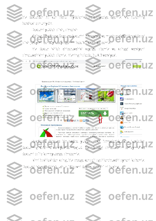 biz   dasturdan   30   kun   bepul   foydalanish   imkoniyatiga   egamiz.   Va   bularning
barchasi qonuniydir.
Dasturni yuklab olish, o'rnatish 
Keling, FastStone Capture dasturini o'rnatamiz va monitor ekranidan videoni
olish jarayoni qanday ketayotganini batafsil ko'rib chiqamiz.
Biz   dastur   ishlab   chiqaruvchisi   saytiga   o'tamiz   va   so'nggi   versiyani
o'rnatuvchisini yuklab olamiz. Bizning holatda, bu 8.2 versiyasi.
FastStone   Capture   bir   nechta   yuklab   olish   formatlarida,   shu   jumladan
dasturning   ko'chma   versiyasida   mavjud.   Biz   odatdagi   o'rnatuvchini   tanlaymiz   va
dasturni to'liq kompyuterga o'rnatamiz. 
Ishni boshlashdan so'ng, biz orqaga sanoqli ogohlantiruvchi oynani ko'ramiz.
Dasturni ishga tushirish uchun "Sinovni davom ettirish" ni bosing. 