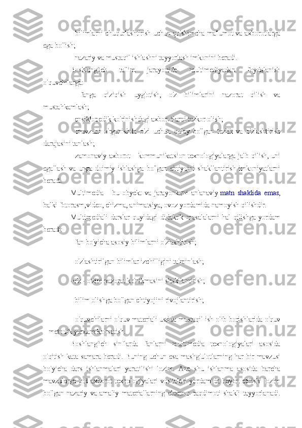 - bilimlarni chuqurlashtirish uchun qo'shimcha ma'lumot va axborotlarga
ega bo'lish;
- nazariy va mustaqil ishlashni tayyorlash imkonini beradi.
Boshlang'ich   ta'lim   jarayonida   multimediyadan   foydalanish
o'quvchilarga:
-   fanga   qiziqish   uyg'otish,   o'z   bilimlarini   nazorat   qilish   va
mustahkamlash;
- ensiklopedik ko'rinishdagi axborotlarni tezkor olish;
-   mavzuni   o'rganishda   o'zi   uchun   qulay   bo'lgan   tezlik   va   o'zlashtirish
darajasini tanlash;
- zamonaviy axborot  - kommunikatsion texnologiyalarga jalb qilish, uni
egallash   va   unga   doimiy   ishlashga   bo'lgan   ehtiyojni   shakllantirish   imkoniyatlarni
beradi.
Multimedia   -   bu   obyekt   va   jarayonlarni   an'anaviy   matn   shaklida   emas ,
balki fotorasm,video, chizma, animatsiya, ovoz yordamida namoyish qilishdir.
Multimediali   darslar   quyidagi   didaktik   masalalarni   hal   qilishga   yordam
beradi:
- fan bo'yicha asosiy bilimlarni o'zlashtirish;
- o'zlashtirilgan bilimlar izchilligini ta'minlash;
-o'z - o'zini nazorat ko'nikmasini shakllantirish;
- bilim olishga bo'lgan ehtiyojini rivojlantirish;
- o'quvchilarni o'quv materiali ustida mustaqil ish olib borishlarida o'quv
– metodik yordam ko'rsatish.
Boshlang'ich   sinflarda   fanlarni   multimedia   texnologiyalari   asosida
o'qitish   kata   samara   beradi.   Buning   uchun   esa   mashg'ulotlarning   har   bir   mavzusi
bo'yicha   dars   ishlanmalari   yaratilishi   lozim.   Ana   shu   ishlanma   asosida   barcha
mavzularga   oid   axborot   texnologiyalari   vositalari   yordamida   bayon   etilishi   lozim
bo'lgan   nazariy   va   amaliy   materiallarning   electron   taqdimoti   shakli   tayyorlanadi. 