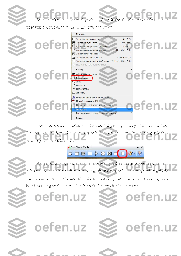 Monitor  ekranidan  videoni  yozib  olish  funktsiyasi   tizim   tepsisindeki  dastur
belgisidagi kontekst menyusida tanlanishi mumkin.
Tizim   tepsisidagi   FastStone   Capture   belgisining   odatiy   chap   tugmachasi
funktsiyalar, shu jumladan videoni yozib olish uchun tugmachalari bo'lgan kichik
ishchi oynani ishga tushiradi.
Aslida, videoni yozib olishni boshlashning ushbu ikkita variantidan har biri
qulaydir. Ishni  boshlaganingizdan  so'ng,  siz  video yozib olish maydoni  to'g'risida
qaror qabul qilishingiz kerak - alohida faol dastur oynasi, ma'lum bir sobit maydon,
Windows-ning vazifalar paneli bilan yoki bo'lmasdan butun ekran. 