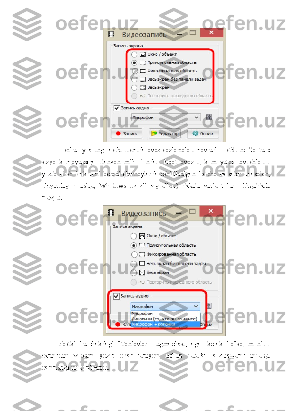 Ushbu oynaning pastki qismida ovoz sozlamalari mavjud. FastStone Capture
sizga   kompyuterga   ulangan   mikrofondan   faqat   ovozni,   kompyuter   tovushlarini
yozib   olish   imkonini   beradi   (karnaylarda   eshitiladigan   barcha   narsalar,   masalan,
pleyerdagi   musiqa,   Windows   ovozli   signallari),   ikkala   variant   ham   birgalikda
mavjud.
Pastki   burchakdagi   "Tanlovlar"   tugmachasi,   agar   kerak   bo'lsa,   monitor
ekranidan   videoni   yozib   olish   jarayoni   uchun   batafsil   sozlashlarni   amalga
oshirishga imkon beradi. 