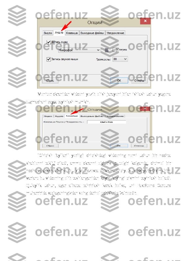 Monitor ekranidan videoni yozib olish jarayoni bilan ishlash uchun yagona
tugmachani qayta tayinlash mumkin.
"Chiqish   fayllari"   yorlig'i   chiqishdagi   videoning   nomi   uchun   bir   nechta
shablonni   taklif   qiladi,   ammo   ekranni   o'chirishga   to'g'ri   kelganda,   ehtimol   bir
necha vaqt kerak bo'lsa, bu bilan bezovta qilish mantiqiy. Bu erda yana bir muhim
variant   bu   videoning   olib   tashlanganidan   keyin   keyingi   qismini   tayinlash   bo'ladi.
Qulaylik   uchun,   agar   albatta   tahrirlash   kerak   bo'lsa,   uni   FastStone   Capture
muharririda saqlaganingizdan so'ng darhol ochishni afzalroqdir. 