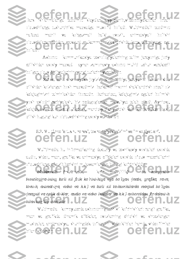 Dars   ishlanmalariga   taqdimot   slaydlar   tayyorlanib,videoproyektorlar   orqali
o'quvchilarga   tushuntirilsa   maqsadga   muvofiq   bo'ladi.   Multimediali   taqdimot
nafaqat   matnli   va   ko'rgazmali   balki   ovozli,   animatsiyali   bo'lishi
o'quvchilartomonidan   mavzuni   mukammal   o'zlashtirishda   katta   ahamiyatga   ega
bo'ladi.
Axborot   -   kommunikatsiya   texnologiyalarining   ta'lim   jarayoniga   joriy
etilishidan   asosiy   maqsad   -   aynan   zamonaviy   axborot   muhiti   uchun   xarakterli
bo'lgan o'quv faoliyatlariningyangi turlarini yaratishdir.
Xulosa   qilib   shuni   aytish   joyizki,   ta'lim-tarbiya   jarayonini   tubdan   isloh
qilishdan  ko'zlangan  bosh  maqsadimiz-   barkamol   insonni   shakllantirish  orqali   o'z
kelajagimizni   ta'minlashdan   iboratdir.   Darhaqiqat,   kelajagimiz   egalari   bo'lmish
yosh   avlodni   tarbiyalash,   biz   pedagoglardan   ma'suliyat   talab   qiladi.   Ayniqsa,
kelajak   avlodda   mustaqil   fikrlash,   mantiqiy   fikr   yuritish   kabi   ko'nikmalarni   hosil
qilish bugungi kun o'qituvchisining asosiy vazifasidir.
8.2. Multimedia tushunchasi, texnologiyasi, tizimi va imkoniyatlari.
Mul’timedia   bu   informatikaning   dasturiy   va   texnikaviy   vositalari   asosida
audio,   video,   matn,   grafika   va   animatsiya   effektlari   asosida   o‘quv   materiallarini
o‘quvchilarga etkazib berishni mujassamlangan holdagi ko‘rinishidir. 
Multimedia   ( multimedia   -   ko‘p   muhitlilik )   –   bu   kompyuter
texnologiyasining   turli   xil   fizik   ko‘rinishiga   ega   bo‘lgan   (matn,   grafika,   rasm,
tovush,   animatsiya,   video   va   h.k.)   va   turli   xil   tashuvchilarda   mavjud   bo‘lgan
(magnit va optik disklar, audio va video lentalar va h.k.) axborotdan foydalanish
bilan bog‘liq sohasidir. 
Multimedia  -  kompyuterda axborotning turli xil ko‘rinishlari: rangli grafika,
matn   va   grafikda   dinamik   effektlar,   ovozlarning   chiqishi   va   sintezlangan
musiqalar,   annimatsiya,   shuningdek   to‘laqonli   videokliplar   hamda   videofilmlar
bilan ishlashdir. 