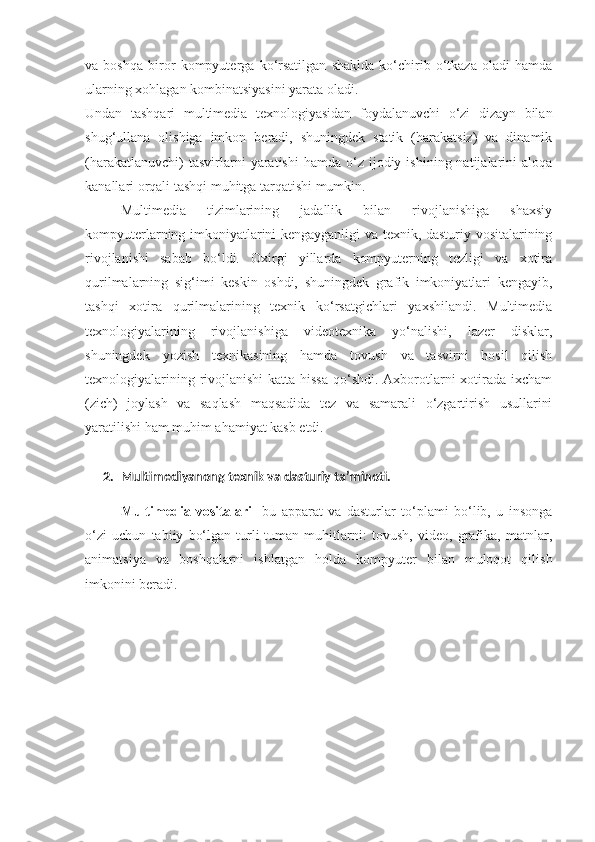 va   boshqa   biror   kompyuterga   ko‘rsatilgan   shaklda   ko‘chirib   o‘tkaza   oladi   hamda
ularning xohlagan kombinatsiyasini yarata oladi. 
Undan   tashqari   multimedia   texnologiyasidan   foydalanuvchi   o‘zi   dizayn   bilan
shug‘ullana   olishiga   imkon   beradi,   shuningdek   statik   (harakatsiz)   va   dinamik
(harakatlanuvchi)  tasvirlarni   yaratishi   hamda  o‘z  ijodiy  ishining  natijalarini   aloqa
kanallari orqali tashqi muhitga tarqatishi mumkin. 
Multimedia   tizimlarining   jadallik   bilan   rivojlanishiga   shaxsiy
kompyuterlarning imkoniyatlarini kengayganligi va texnik, dasturiy vositalarining
rivojlanishi   sabab   bo‘ldi.   Oxirgi   yillarda   kompyuterning   tezligi   va   xotira
qurilmalarning   sig‘imi   keskin   oshdi,   shuningdek   grafik   imkoniyatlari   kengayib,
tashqi   xotira   qurilmalarining   texnik   ko‘rsatgichlari   yaxshilandi.   Multimedia
texnologiyalarining   rivojlanishiga   videotexnika   yo‘nalishi,   lazer   disklar,
shuningdek   yozish   texnikasining   hamda   tovush   va   tasvirni   hosil   qilish
texnologiyalarining rivojlanishi  katta hissa qo‘shdi. Axborotlarni  xotirada ixcham
(zich)   joylash   va   saqlash   maqsadida   tez   va   samarali   o‘zgartirish   usullarini
yaratilishi ham muhim ahamiyat kasb etdi. 
2. Multimediyanong texnik va dasturiy ta’minoti.
Multimedia   vositalari-   bu   apparat   va   dasturlar   to‘plami   bo‘lib,   u   insonga
o‘zi   uchun   tabiiy   bo‘lgan   turli-tuman   muhitlarni:   tovush,   video,   grafika,   matnlar,
animatsiya   va   boshqalarni   ishlatgan   holda   kompyuter   bilan   muloqot   qilish
imkonini beradi.  