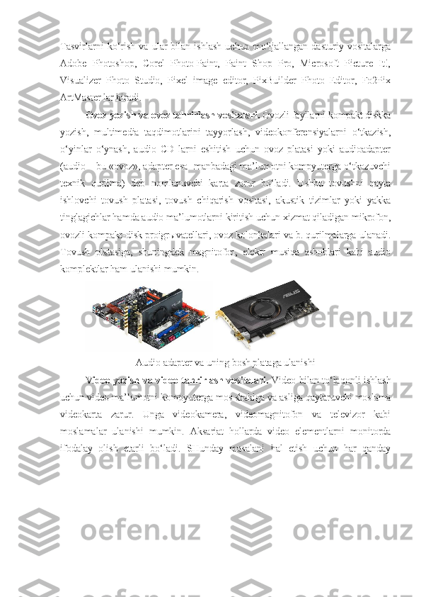 Tasvirlarni   ko‘rish   va   ular   bilan   ishlash   uchun   mo‘ljallangan   dasturiy   vositalarga
Adobe   Photoshop,   Corel   Photo-Paint,   Paint   Shop   Pro,   Microsoft   Picture   It!,
Visualizer   Photo   Studio,   Pixel   image   editor,   PixBuilder   Photo   Editor,   Fo2Pix
ArtMaster lar kiradi. 
Ovoz yozish va ovoz tahrirlash vositalari.  Ovozli fayllarni kompakt diskka
yozish,   multimedia   taqdimotlarini   tayyorlash,   videokonferensiyalarni   o‘tkazish,
o‘yinlar   o‘ynash,   audio   CD   larni   eshitish   uchun   ovoz   platasi   yoki   audioadapter
(audio – bu «ovoz», adapter esa -manbadagi ma’lumotni kompyuterga o‘tkazuvchi
texnik   qurilma)   deb   nomlanuvchi   karta   zarur   bo‘ladi.   Ushbu   tovushni   qayta
ishlovchi   tovush   platasi,   tovush   chiqarish   vositasi,   akustik   tizimlar   yoki   yakka
tinglagichlar hamda audio ma’lumotlarni kiritish uchun xizmat qiladigan mikrofon,
ovozli kompakt-disk proigr ы vatellari, ovoz kolonkalari va b. qurilmalarga ulanadi.
Tovush   platasiga,   shuningdek   magnitofon,   elektr   musiqa   asboblari   kabi   audio
komplektlar ham ulanishi mumkin. 
Audio adapter va uning bosh plataga ulanishi
Video yozish va video tahrirlash vositalari.   Video bilan to‘laqonli ishlash
uchun video ma’lumotni kompyuterga mos shaklga va asliga qaytaruvchi moslama
videokarta   zarur.   Unga   videokamera,   videomagnitofon   va   televizor   kabi
moslamalar   ulanishi   mumkin.   Aksariat   hollarda   video   elementlarni   monitorda
ifodalay   olish   etarli   bo‘ladi.   SHunday   masalani   hal   etish   uchun   har   qanday 
