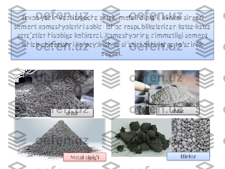 Zavod yaqin vaqtlargacha shlak, metall qipig‘i, klinker singari 
sement xomashyolarini sobiq Ittifoq respublikalaridan katta-katta 
xarajatlar hisobiga keltirardi. Xomashyoning qimmatligi sement 
ishlab chiqarishni ko‘paytirish va sifatini oshirishga to‘sqinlik 
qilardi. 
shlak
klinker
Metal qipig‘ishlak      