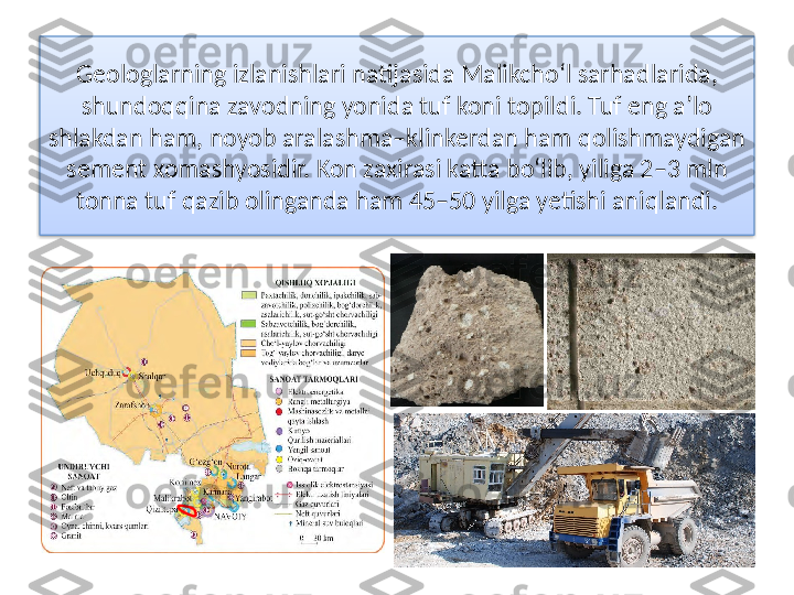 Geologlarning izlanishlari natijasida Malikcho‘l sarhadlarida, 
shundoqqina zavodning yonida tuf koni topildi. Tuf eng a’lo 
shlakdan ham, noyob aralashma–klinkerdan ham qolishmaydigan 
sement   xomashyosidir. Kon zaxirasi katta bo‘lib, yiliga 2–3 mln 
tonna tuf qazib olinganda ham 45–50 yilga yetishi aniqlandi.  