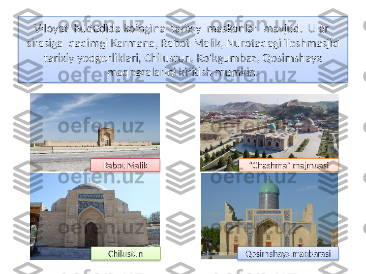 Viloyat  hududida ko‘pgina  tarixiy  maskanlar  mavjud.  Ular  
sirasiga  qadimgi Karmana, Rabot Malik, Nurotadagi Toshmasjid 
tarixiy yodgorliklari, Chilustun, Ko‘kgumbaz, Qosimshayx 
maqbaralarini kiritish mumkin.
Rabot Malik “ Chashma” majmuasi
Chilustun Qosimshayx maq barasi      