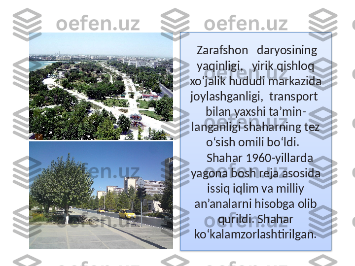 Zarafshon   daryosining   
yaqinligi,   yirik qishloq 
xo‘jalik hududi markazida 
joylashganligi,  transport  
bilan yaxshi ta’min -
langanligi shaharning tez 
o‘sish omili bo‘ldi.  
Shahar 1960-yillarda 
yagona bosh reja asosida 
issiq iqlim va milliy 
an’analarni hisobga olib 
qurildi. Shahar 
ko‘kalamzorlashtirilgan.  