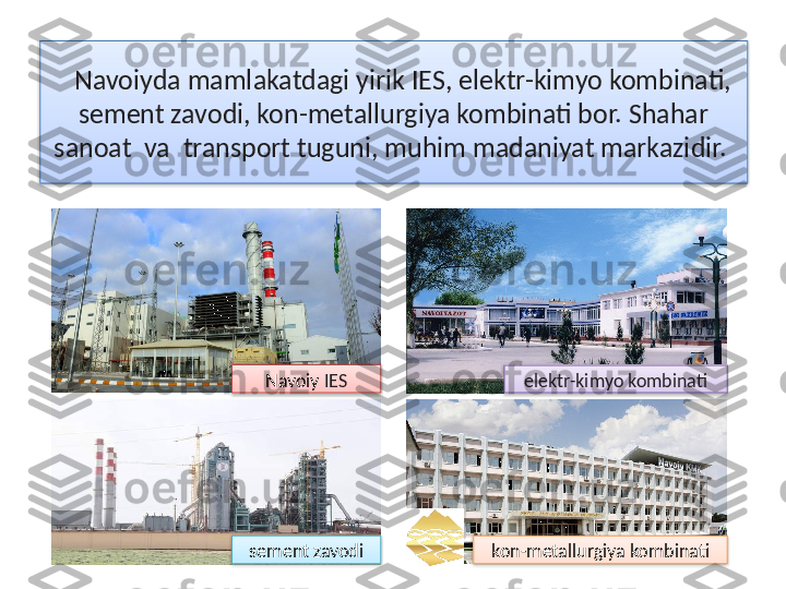 Navoiyda mamlakatdagi yirik IES, elektr-kimyo kombinati, 
sement zavodi, kon-metallurgiya kombinati bor. Shahar 
sanoat  va  transport tuguni, muhim madaniyat markazidir.  
Navoiy  IES
elektr-kimyo kombinati
sement zavodi kon-metallurgiya kombinati      