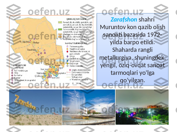 Zarafshon  shahri 
Muruntov kon qazib olish 
sanoati bazasida 1972- 
yilda barpo etildi. 
Shaharda rangli 
metallurgiya, shuningdek, 
yengil, oziq-ovqat sanoat 
tarmoqlari yo‘lga 
qo‘yilgan.  