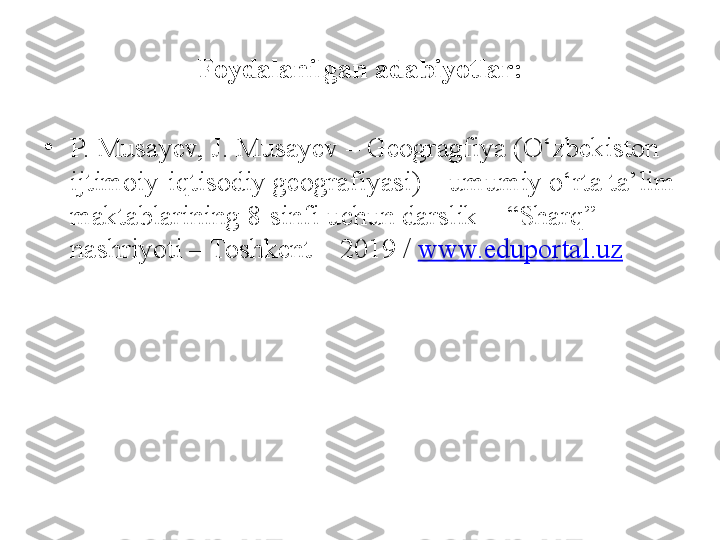 Foydalanilgan adabiyotlar:
•
P. Musayev, J. Musayev – Geogragfiya (O‘zbekiston 
ijtimoiy-iqtisodiy geografiyasi) – umumiy o‘rta ta’lim 
maktablarining 8-sinfi uchun darslik – “Sharq” 
nashriyoti – Toshkent – 2019 /  www.eduportal.uz 