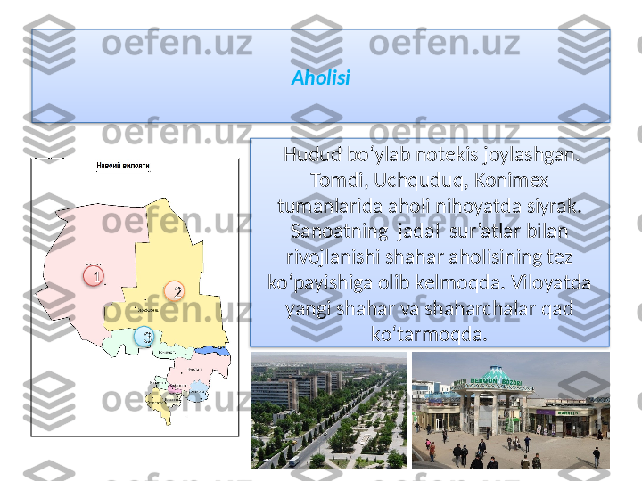 Aholisi
  H udud bo‘ylab notekis joylashgan. 
Tomdi, Uchquduq, Konimex 
tumanlarida aholi nihoyatda siyrak. 
Sanoatning  jadal  sur’atlar bilan 
rivojlanishi shahar aholisining tez 
ko‘payishiga olib kelmoqda. Viloyatda 
yangi shahar va shaharchalar qad 
ko‘tarmoqda.1
2
3      