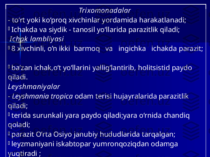 Trixomon adalar  
-  to‘rt yoki ko‘proq xivchinlar yordamida harakatlanadi ;  
-
  Ichak da   va  siydik -  tanosil  yo‘llarida parazitlik qiladi ;
  I chak  lambliy asi  
-
  8 xivchinli, o ’n ikki  barmoq   va   ingichka   ichakda  parazit; 
 
-
  ba’zan  ichak , o‘t yo‘llarini yallig‘lantirib, holitsistid paydo 
qil adi. 
Ley shmaniy alar    
-   Leyshmania tropica   odam terisi hujayralarida parazitlik 
qiladi ;  
-
  teri da  surunkali yara  paydo  qiladi ;y ara o‘rnida chandiq 
qoladi ;
-
  parazit O’rta Osiyo  janubi y hududlarida tarqalgan;
-
  leyzmaniyani iskabtopar yumronqoziqdan odamga 
yuqtiradi  ;  
-
  teri leyshmaniyasi itlarda ham uchraydi;
-
  Leishmania  donovani  jigar, taloq,qizil iliqda parazitlik qilib,
-
   juda og’ir ichki leyshmanioz –  kalazar   paydo qiladi; 
-
   ayrim  xivchinlilar   chumolilar ichagida  yashab,  
sellyulozasini hazm qilishga    yordam   beradi ; 