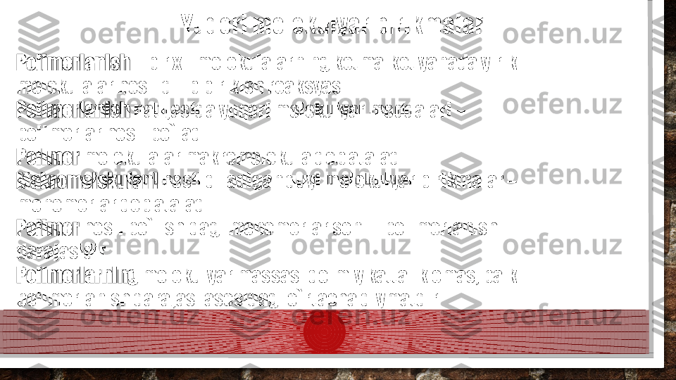 Yuqori molekulyar birikmalar
Polimerlanish  – bir xil molekulalarning ketma-ket yanada yirik 
molekulalar hosil qilib birikish reaksyasi.
Polimerlanish  natijasida yuqori molekulyar moddalari – 
polimerlar hosil bo`ladi.
Polimer  molekulalar makromolekula deb ataladi.
Makromolekulani  hosil qiladigan quyi molekulyar birikmalar – 
monomerlar deb ataladi.
Polimer  hosil bo`lishidagi monomerlar soni – polimerlanish 
darajasidir.
Polimerlarning  molekulyar massasi doimiy kattalik emas, balki 
polimerlanish darajasi asosidagi o`rtacha qiymatdir.  