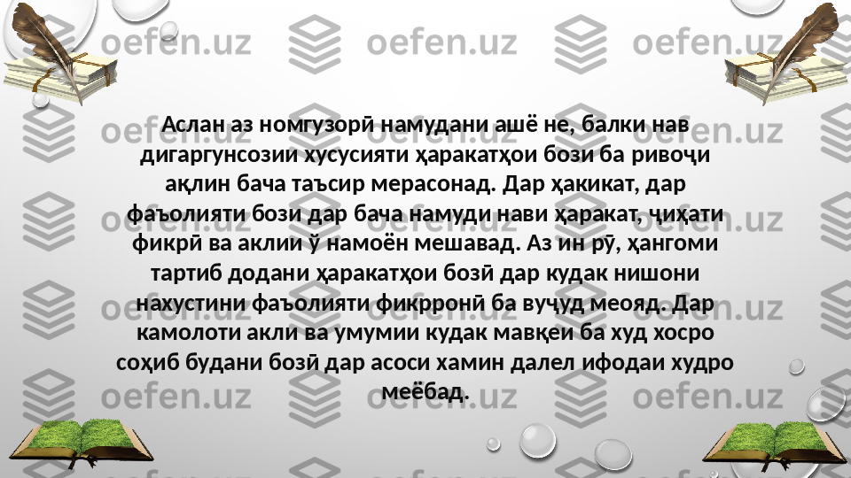 Аслан аз номгузорӣ намудани ашё не, балки нав 
дигаргунсозии хусусияти ҳаракатҳои бози ба ривоҷи 
ақлин бача таъсир мерасонад. Дар ҳакикат, дар 
фаъолияти бози дар бача намуди нави ҳаракат, ҷиҳати 
фикрӣ ва аклии ў намоён мешавад. Аз ин рӯ, ҳангоми 
тартиб додани ҳаракатҳои бозӣ дар кудак нишони 
нахустини фаъолияти фикрронӣ ба вуҷуд меояд. Дар 
камолоти акли ва умумии кудак мавқеи ба худ хосро 
соҳиб будани бозӣ дар асоси хамин далел ифодаи худро 
меёбад. 