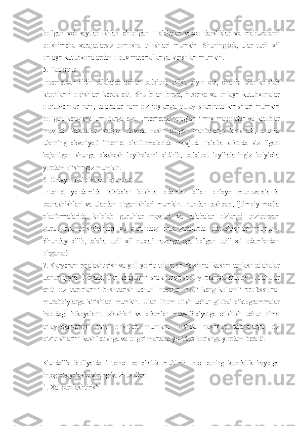 bo'lgan   veb-saytlar   ishlab   chiqilgan.   Talabalar   video   darsliklar   va   ma'ruzalarni
qo'shimcha   xarajatlarsiz   tomosha   qilishlari   mumkin.   Shuningdek,   ular   turli   xil
onlayn kutubxonalardan o'quv materiallariga kirishlari mumkin.
5. Tadqiqot
Internetdan   oldin   talabalar   uchun   tadqiqot   qilish   qiyin   edi,   chunki   ular   ko'plab
kitoblarni   o'qishlari   kerak   edi.   Shu   bilan   birga,   internet   va   onlayn   kutubxonalar
o'qituvchilar   ham,   talabalar   ham   o'z   joylariga   qulay   sharoitda   kirishlari   mumkin
bo'lgan   keng   ma'lumotlarga   ega.   Internetda   minglab   ilmiy   maqolalar   va   kitoblar
mavjud.   Talabalar   istalgan   davrda   nashr   etilgan   manbalarga   kirishadi,   chunki
ularning   aksariyati   internet   platformalarida   mavjud.   Talaba   sifatida   siz   ilgari
bajarilgan   shunga   o'xshash   loyihalarni   qidirib,   tadqiqot   loyihalaringiz   bo'yicha
yordam olishingiz mumkin.
6. Onlayn muhokama forumlari
Internet   yordamida   talabalar   boshqa   odamlar   bilan   onlayn   munozaralarda
qatnashishlari   va   ulardan   o'rganishlari   mumkin.   Bundan   tashqari,   ijtimoiy   media
platformalarida   ko'plab   guruhlar   mavjud   va   talabalar   o'zlarini   qiziqtirgan
guruhlarga   qo'shilishlari   va   guruhdagi   munozaralarda   qatnashishlari   mumkin.
Shunday   qilib,   talaba   turli   xil   nuqtai   nazarga   ega   bo'lgan   turli   xil   odamlardan
o'rganadi.
7. Karyerani rejalashtirish va yo'l-yo'riq to'g'ri professional kasbni tanlash talabalar
uchun qiyin.  Demak,  ular   kelajagini  shakllantirishda   yordamga  muhtoj. Talabalar
endi   o'z   qarorlarini   boshqarish   uchun   Internet   orqali   keng   ko'lamli   professional
murabbiylarga   kirishlari   mumkin.   Ular   Ilhom   olish   uchun   global   piktogrammalar
haqidagi   hikoyalarni   izlashlari   va   odamlar   muvaffaqiyatga   erishish   uchun   nima
qilayotganlarini   bilib   olishlari   mumkin.   Ushbu   nashrlar   talabalarga   o'z
qiziqishlarini kashf etishga va to'g'ri martaba yo'lidan borishga yordam beradi.
Kundalik   faoliyatda   internet   qanchalik   muhim?   Internetning   kundalik   hayotga
integratsiyalashuvining ba'zi usullari:
1. Xalqarolashtirish 