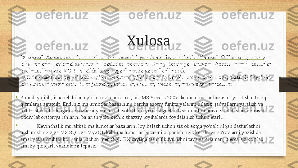 Xulosa
•
Shunday qilib, ishonch bilan aytishimiz mumkinki, biz MS Access 2007 da ma'lumotlar bazasini yaratishni to'liq 
qismlarga ajratdik. Endi siz ma'lumotlar bazasining barcha asosiy funktsiyalarini bilasiz: jadvallarni yaratish va 
to'ldirishdan tanlangan so'rovlarni yozish va hisobotlarni yaratishgacha. Ushbu bilim universitet dasturi doirasida 
oddiy laboratoriya ishlarini bajarish yoki kichik shaxsiy loyihalarda foydalanish uchun etarli.
•
Keyinchalik murakkab ma'lumotlar bazalarini loyihalash uchun siz ob'ektga yo'naltirilgan dasturlashni 
tushunishingiz va MS SQL va MySQL kabi ma'lumotlar bazasini o'rganishingiz kerak. Va so'rovlarni yozishda 
amaliyotga muhtoj bo'lganlar uchun men SQL-EX saytiga tashrif buyurishni tavsiya qilaman, u erda siz ko'plab 
amaliy qiziqarli vazifalarni topasiz. Microsoft Access  dasturidan	  ma`lumotlar  bazasini  yaratishda  foydalaniladi.  Microsoft  Office  keng  tarqalgan 
ofis  ishlarini  avtomatlashtiruvchi  dasturlar  paketidir.  Uning  tarkibiga  kiruvchi  Access  nomli  dasturlar 
majmuasi hozirda MOBT sifatida keng o rganilmoqda va qo llanilmoqda.	
ʻ ʻ
MOning dastlabki oynasi soddaligi va tushunarliligi bilan ajralib turadi. Undagi oltita ilova, dastur ishlaydigan 
olti obyektni tasvirlaydi. Bular jadvallar, so rovlar, shakllar, hisobotlar, makroslar va modullar	
ʻ 