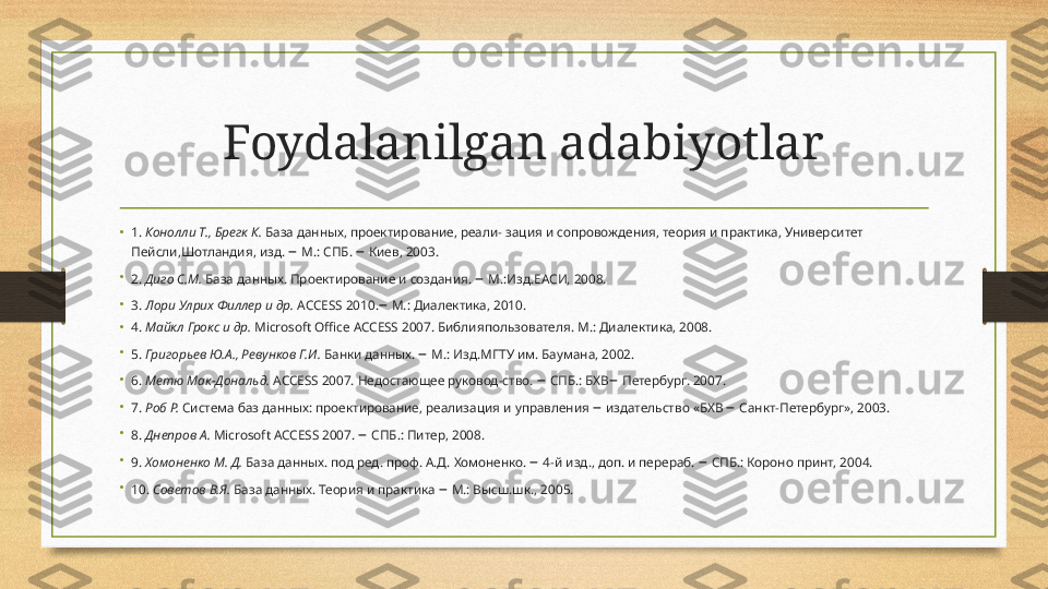 Foydalanilgan adabiyotlar
• 1 .  Конолли Т., Брегк К.  База данных, проектирование, реали-   зация и сопровождения, теория и практика, Университет 
Пейсли,Шотландия, изд.  –  М.: СПБ.  –  Киев, 2003.
•
2.  Диго С.М.  База данных. Проектирование и создания.  –  М.:Изд.ЕАСИ, 2008.
•
3.  Лори Улрих Филлер и др.  ACCESS 2010. –  М.: Диалектика, 2010.
• 4.  Майкл Грокс и др.  Microsoft Office ACCESS 2007. Библия пользователя.  M.:  Диалектика, 2008.
•
5.  Григорьев Ю.А., Ревунков Г.И.  Банки данных.  –  М.: Изд.МГТУ им. Баумана, 2002.
•
6.  Метю Мак-Дональд.  ACCESS 2007. Недостающее руковод-ство.  –  СПБ.: БХВ –  Петербург. 2007.
•
7.  Роб Р.  Система баз данных: проектирование, реализация и   управления  –  издательство «БХВ  –  Санкт-Петербург», 2003.
•
8.  Днепров А.  Microsoft ACCESS 2007.  –  СПБ.: Питер, 2008.
•
9.  Хомоненко М. Д.  База данных. под ред. проф. А.Д. Хомоненко.  –  4-й изд., доп. и перераб.  –  СПБ.: Короно принт, 2004.
•
10.  Советов В.Я.  База данных. Теория и практика  –  М.: Высш.шк., 2005. 