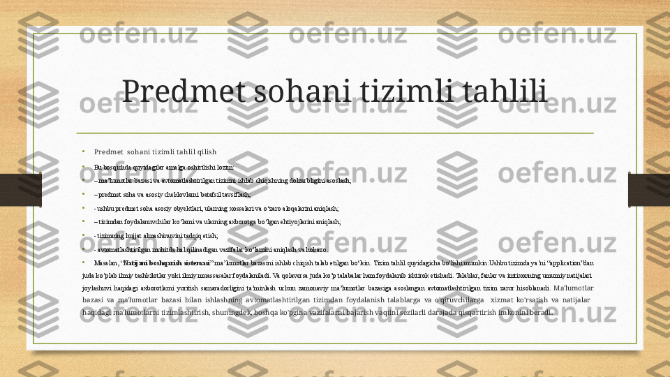 Predmet sohani tizimli tahlili
•
Pr edmet   sohani t izimli t ahlil qilish
•
Bu bosqichda quyidagilar amalga oshirilishi lozim:
• –  ma’lumotlar bazasi va avtomatlashtirilgan tizimni ishlab chiqishning dolzarbligini asoslash;
• –  predmet soha va asosiy cheklovlarni batafsil tavsiflash;
• - ushbu predmet soha asosiy obyektlari, ularning xossalari va o‘zaro aloqalarini aniqlash;
• –  tizimdan foydalanuvchilar ko‘lami va ularning axborotga bo‘lgan ehtiyojlarini aniqlash;
• - tizimning hujjat almashinuvini tadqiq etish;
• - avtomatlashtirilgan muhitda hal qilinadigan vazifalar ko‘lamini aniqlash va hokazo.
•
Masalan, “ Natijani boshqarish sistemasi ” ma’lumotlar bazasini ishlab chiqish talab etilgan bo‘lsin. Tizim tahlil quyidagicha bo'lishi mumkin:Ushbu tizimda ya’ni “application”dan 
juda ko’plab ilmiy tashkilotlar yoki ilmiy muassasalar foydalaniladi. Va qolaversa juda ko’p talabalar ham foydalanib ishtirok etishadi. Talablar, fanlar va imtixonning umumiy natijalari  
joylashuvi  haqidagi  axborotlarni  yuritish  samaradorligini  ta’minlash  uchun  zamonaviy  ma’lumotlar  bazasiga  asoslangan  avtomatlashtirilgan  tizim  zarur  hisoblanadi.   Ma'lumotlar 
bazasi  va  ma'lumotlar  bazasi  bilan  ishlashning  avtomatlashtirilgan  tizimdan  foydalanish  talablarga  va  o’qituvchilarga    xizmat  ko'rsatish  va  natijalar   
haqidagi ma'lumotlarni tizimlashtirish, shuningdek, boshqa ko'pgina vazifalarni bajarish vaqtini sezilarli darajada qisqartirish imkonini beradi. 