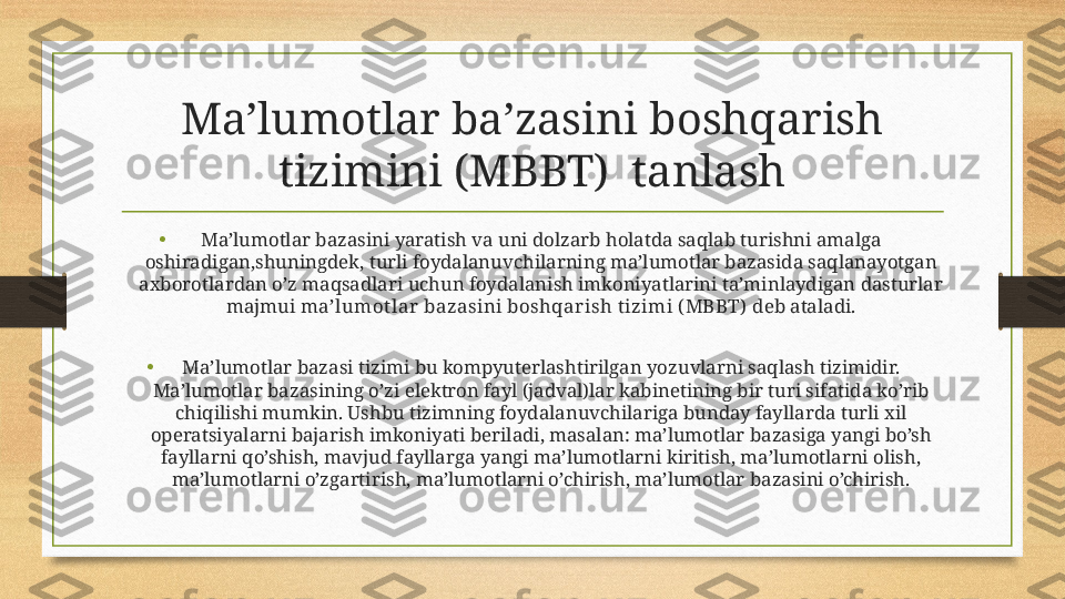 Ma’lumotlar ba’zasini boshqarish 
tizimini (MBBT)  tanlash
• Ma’lumotlar bazasini yaratish va uni dolzarb holatda saqlab turishni amalga 
oshiradigan,shuningdek, turli foydalanuvchilarning ma’lumotlar bazasida saqlanayotgan 
axborotlardan o’z maqsadlari uchun foydalanish imkoniyatlarini ta’minlaydigan dasturlar 
majmui  ma’lumot lar  bazasini boshqar ish t izimi ( MBBT)  deb ataladi.
• Ma’lumotlar bazasi tizimi bu kompyuterlashtirilgan yozuvlarni saqlash tizimidir. 
Ma’lumotlar bazasining o’zi elektron fayl (jadval)lar kabinetining bir turi sifatida ko’rib 
chiqilishi mumkin. Ushbu tizimning foydalanuvchilariga bunday fayllarda turli xil 
operatsiyalarni bajarish imkoniyati beriladi, masalan: ma’lumotlar bazasiga yangi bo’sh 
fayllarni qo’shish, mavjud fayllarga yangi ma’lumotlarni kiritish, ma’lumotlarni olish, 
ma’lumotlarni o’zgartirish, ma’lumotlarni o’chirish, ma’lumotlar bazasini o’chirish. 