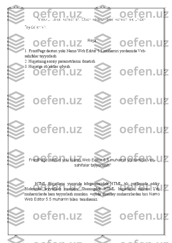 Mavzu:Lokal serverlar. Open server lokal serveri va undan 
foydalanish.
Reja:
 
1.   FrontPage dasturi   yoki Namo Web Editor 5.5 muharriri yordamida Veb-
sahifalar tayyorlash
2.   Hujjatning asosiy parametrlarini ŏrnatish
3. Hujjatga ob’ektlar qŏyish.
FrontPage dasturi   yoki   Namo	 Web	 Editor	 5.5	 muharriri	 yordamida	 Veb-
sahifalar	
 tayyorlash.
 
HTML   hujjatlarni   yuqorida   kŏrganimizdek   HTML   tili   yordamida   oddiy
Bloknotda   tayyorlash   mumkin.   Shuningdek   HTML   hujjatlarni   maxsus   Veb
muharrirlarda ham tayyorlash mumkin. +uyida shunday muharrirlardan biri   Namo
Web	
 Editor	 5.5	 muharriri   bilan    tanishamiz. 