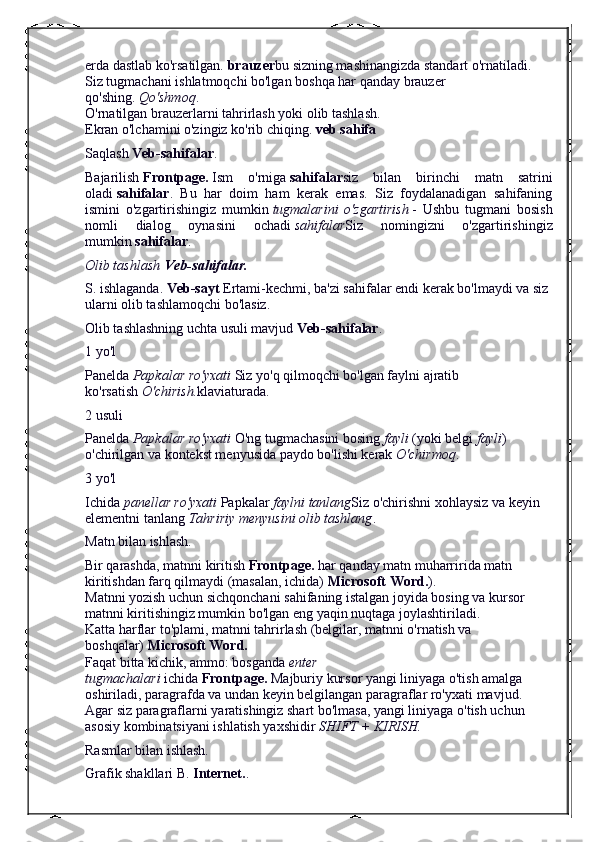 erda dastlab ko'rsatilgan.   brauzer bu sizning mashinangizda standart o'rnatiladi.
Siz tugmachani ishlatmoqchi bo'lgan boshqa har qanday brauzer 
qo'shing.   Qo'shmoq .
O'rnatilgan brauzerlarni tahrirlash yoki olib tashlash.
Ekran o'lchamini o'zingiz ko'rib chiqing.   veb sahifa
Saqlash   Veb-sahifalar .
Bajarilish   Frontpage.   Ism   o'rniga   sahifalar siz   bilan   birinchi   matn   satrini
oladi   sahifalar .   Bu   har   doim   ham   kerak   emas.   Siz   foydalanadigan   sahifaning
ismini   o'zgartirishingiz   mumkin   tugmalarini   o'zgartirish   -   Ushbu   tugmani   bosish
nomli   dialog   oynasini   ochadi   sahifalar Siz   nomingizni   o'zgartirishingiz
mumkin   sahifalar .
Olib tashlash   Veb-sahifalar.
S. ishlaganda.   Veb-sayt   Ertami-kechmi, ba'zi sahifalar endi kerak bo'lmaydi va siz 
ularni olib tashlamoqchi bo'lasiz.
Olib tashlashning uchta usuli mavjud   Veb-sahifalar .
1 yo'l
Panelda   Papkalar ro'yxati   Siz yo'q qilmoqchi bo'lgan faylni ajratib 
ko'rsatish   O'chirish. klaviaturada.
2 usuli
Panelda   Papkalar ro'yxati   O'ng tugmachasini bosing   fayli   (yoki belgi   fayli ) 
o'chirilgan va kontekst menyusida paydo bo'lishi kerak   O'chirmoq .
3 yo'l
Ichida   panellar ro'yxati   Papkalar   faylni tanlang Siz o'chirishni xohlaysiz va keyin 
elementni tanlang   Tahririy menyusini olib tashlang .
Matn bilan ishlash.
Bir qarashda, matnni kiritish   Frontpage.   har qanday matn muharririda matn 
kiritishdan farq qilmaydi (masalan, ichida)   Microsoft Word. ).
Matnni yozish uchun sichqonchani sahifaning istalgan joyida bosing va kursor 
matnni kiritishingiz mumkin bo'lgan eng yaqin nuqtaga joylashtiriladi.
Katta harflar to'plami, matnni tahrirlash (belgilar, matnni o'rnatish va 
boshqalar)   Microsoft Word.
Faqat bitta kichik, ammo: bosganda   enter 
tugmachalari   ichida   Frontpage.   Majburiy kursor yangi liniyaga o'tish amalga 
oshiriladi, paragrafda va undan keyin belgilangan paragraflar ro'yxati mavjud.
Agar siz paragraflarni yaratishingiz shart bo'lmasa, yangi liniyaga o'tish uchun 
asosiy kombinatsiyani ishlatish yaxshidir   SHIFT + KIRISH.
Rasmlar bilan ishlash.
Grafik shakllari B.   Internet. . 
