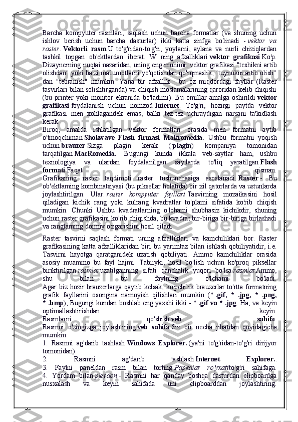 Barcha   kompyuter   rasmlari,   saqlash   uchun   barcha   formatlar   (va   shuning   uchun
ishlov   berish   uchun   barcha   dasturlar)   ikki   katta   sinfga   bo'linadi   -   vektor   va
raster .   Vektorli   rasm   U   to'g'ridan-to'g'ri,   yoylarni,   aylana   va   nurli   chiziqlardan
tashkil   topgan   ob'ektlardan   iborat.   W   ning   afzalliklari   vektor   grafikasi   Ko'p.
Dizaynerning nuqtai nazaridan, uning eng muhimi, vektor grafikasi "teshikni artib
olishdan" yoki ba'zi ma'lumotlarni yo'qotishdan qo'rqmaslik, "tuynukni artib olish"
dan   "tebranish"   mumkin.   Yana   bir   afzallik   -   bu   oz   miqdordagi   fayllar   (Raster
tasvirlari bilan solishtirganda) va chiqish moslamalarining qaroridan kelib chiqishi
(bu   printer   yoki   monitor   ekranida   bo'ladimi).   Bu   omillar   amalga   oshirildi   vektor
grafikasi   foydalanish   uchun   nomzod   Internet .   To'g'ri,   hozirgi   paytda   vektor
grafikasi   men   xohlagandek   emas,   balki   tez-tez   uchraydigan   narsani   ta'kidlash
kerak.
Biroq,   amalda   ishlatilgan   vektor   formatlari   orasida   men   formatni   aytib
o'tmoqchiman   Shokwave   Flash   firmasi   Makromedia .   Ushbu   formatni   yoqish
uchun   brauzer   Sizga   plagin   kerak   (   plagin )   kompaniya   tomonidan
tarqatilgan   MacRomedia. .   Bugungi   kunda   ikkala   veb-saytlar   ham,   ushbu
texnologiya   va   ulardan   foydalanilgan   saytlarda   to'liq   yaratilgan   Flash
formati   Faqat   qisman.
Grafikaning   raster   taqdimoti   raster   tushunchasiga   asoslanadi.   Raster   -   Bu
ob'ektlarning kombinatsiyasi (bu piksellar holatida) bir xil qatorlarda va ustunlarda
joylashtirilgan.   Ular.   raster   kompyuter   fayllari   Tasvirning   mozaikasini   hosil
qiladigan   kichik   rang   yoki   kulrang   kvadratlar   to'plami   sifatida   ko'rib   chiqish
mumkin.   Chunki   Ushbu   kvadratlarning   o'lchami   shubhasiz   kichikdir,   shuning
uchun raster grafikasini ko'rib chiqishda, bu kvadrat bir-biriga bir-biriga birlashadi
va ranglarning doimiy o'zgarishini hosil qiladi.
Raster   tasvirni   saqlash   formati   uning   afzalliklari   va   kamchiliklari   bor.   Raster
grafikasining   katta   afzalliklaridan   biri   bu   yarimtaz   bilan   ishlash   qobiliyatidir,   i.e.
Tasvirni   hayotga   qaratganidek   uzatish   qobiliyati.   Ammo   kamchiliklar   orasida
asosiy   muammo   bu   fayl   hajmi.   Tabiiyki,   hosil   bo'lish   uchun   ko'proq   piksellar
biriktirilgan   rasmlar uzatilganning   sifati   qanchalik   yuqori   bo'lsa   rasmlar Ammo,
shu   bilan   bu   faylning   o'lchami   bo'ladi.
Agar biz hozir  brauzerlarga qaytib kelsak, ko'pchilik brauzerlar  to'rtta formatning
grafik   fayllarini   osongina   namoyish   qilishlari   mumkin   (*   .gif,   *   .jpg,   *   .png,
* .bmp ), Bugungi kundan boshlab eng yaxshi ikki - *   .gif va * .jpg . Ha, va keyin
optimallashtirishdan   keyin.
Rasmlarni   qo'shish   veb   sahifa .
Rasmni   o'zingizga   joylashtiring   veb   sahifa   Siz   bir   necha   jihatdan   quyidagicha
mumkin:
1.   Rasmni   ag'darib   tashlash   Windows   Explorer.   (ya'ni   to'g'ridan-to'g'ri   dirijyor
tomonidan).
2.   Rasmni   ag'darib   tashlash   Internet   Explorer. .
3.   Faylni   paneldan   rasm   bilan   torting   Papkalar   ro'yxati to'g'ri   sahifaga.
4.   Yordam   bilan   pleydon   -   Rasmni   har   qanday   boshqa   dasturdan   clipboardga
nusxalash   va   keyin   sahifada   uni   clipboarddan   joylashtiring. 