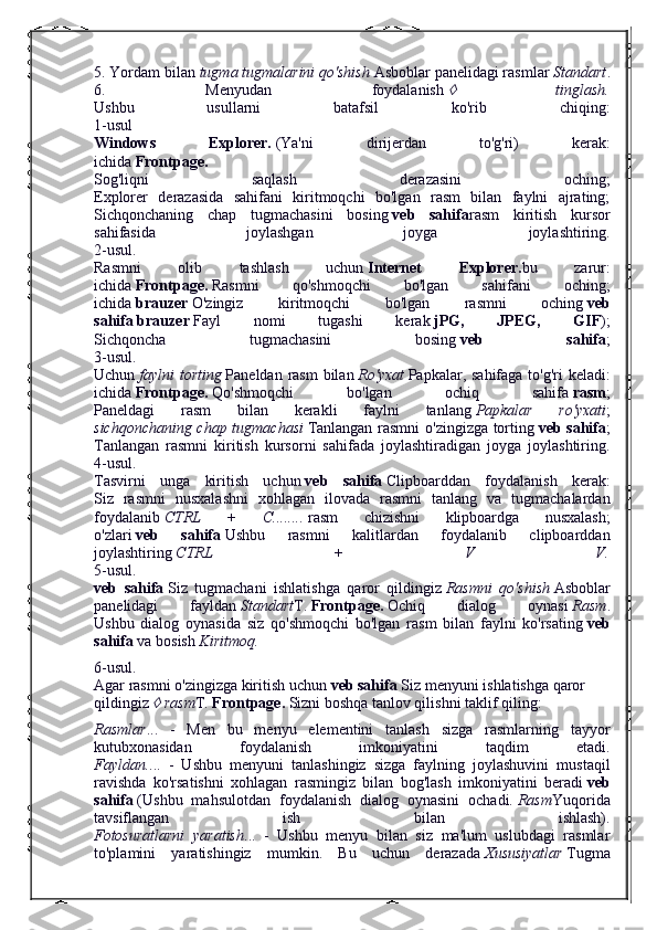 5. Yordam bilan   tugma tugmalarini qo'shish   Asboblar panelidagi rasmlar   Standart .
6.   Menyudan   foydalanish     tinglash.
Ushbu   usullarni   batafsil   ko'rib   chiqing:
1-usul
Windows   Explorer.   (Ya'ni   dirijerdan   to'g'ri)   kerak:
ichida   Frontpage.
Sog'liqni   saqlash   derazasini   oching;
Explorer   derazasida   sahifani   kiritmoqchi   bo'lgan   rasm   bilan   faylni   ajrating;
Sichqonchaning   chap   tugmachasini   bosing   veb   sahifa rasm   kiritish   kursor
sahifasida   joylashgan   joyga   joylashtiring.
2-usul.
Rasmni   olib   tashlash   uchun   Internet   Explorer. bu   zarur:
ichida   Frontpage.   Rasmni   qo'shmoqchi   bo'lgan   sahifani   oching;
ichida   brauzer   O'zingiz   kiritmoqchi   bo'lgan   rasmni   oching   veb
sahifa   brauzer   Fayl   nomi   tugashi   kerak   jPG,   JPEG,   GIF );
Sichqoncha   tugmachasini   bosing   veb   sahifa ;
3-usul.
Uchun   faylni  torting   Paneldan rasm  bilan   Ro'yxat   Papkalar, sahifaga to'g'ri  keladi:
ichida   Frontpage.   Qo'shmoqchi   bo'lgan   ochiq   sahifa   rasm ;
Paneldagi   rasm   bilan   kerakli   faylni   tanlang   Papkalar   ro'yxati ;
sichqonchaning chap tugmachasi   Tanlangan rasmni  o'zingizga torting   veb sahifa ;
Tanlangan   rasmni   kiritish   kursorni   sahifada   joylashtiradigan   joyga   joylashtiring.
4-usul.
Tasvirni   unga   kiritish   uchun   veb   sahifa   Clipboarddan   foydalanish   kerak:
Siz   rasmni   nusxalashni   xohlagan   ilovada   rasmni   tanlang   va   tugmachalardan
foydalanib   CTRL   +   C........   rasm   chizishni   klipboardga   nusxalash;
o'zlari   veb   sahifa   Ushbu   rasmni   kalitlardan   foydalanib   clipboarddan
joylashtiring   CTRL   +   V   V.
5-usul.
veb   sahifa   Siz   tugmachani   ishlatishga   qaror   qildingiz   Rasmni   qo'shish   Asboblar
panelidagi   fayldan   Standart T.   Frontpage.   Ochiq   dialog   oynasi   Rasm .
Ushbu   dialog   oynasida   siz   qo'shmoqchi   bo'lgan   rasm   bilan   faylni   ko'rsating   veb
sahifa   va bosish   Kiritmoq.
6-usul.
Agar rasmni o'zingizga kiritish uchun   veb sahifa   Siz menyuni ishlatishga qaror 
qildingiz  	
  rasm T.   Frontpage.   Sizni boshqa tanlov qilishni taklif qiling:
Rasmlar ...   -   Men   bu   menyu   elementini   tanlash   sizga   rasmlarning   tayyor
kutubxonasidan   foydalanish   imkoniyatini   taqdim   etadi.
Fayldan. ...   -   Ushbu   menyuni   tanlashingiz   sizga   faylning   joylashuvini   mustaqil
ravishda   ko'rsatishni   xohlagan   rasmingiz   bilan   bog'lash   imkoniyatini   beradi   veb
sahifa   (Ushbu   mahsulotdan   foydalanish   dialog   oynasini   ochadi.   Rasm Yuqorida
tavsiflangan   ish   bilan   ishlash).
Fotosuratlarni   yaratish ...   -   Ushbu   menyu   bilan   siz   ma'lum   uslubdagi   rasmlar
to'plamini   yaratishingiz   mumkin.   Bu   uchun   derazada   Xususiyatlar   Tugma 