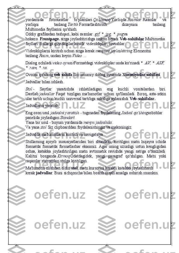 yordamida   fotosuratlar   to'plamlari   Qo'shmoq   Yorliqda   Rasmlar   Rasmlar   va
yorliqni   tanlang   Tartib   Formatlashtirish   dizaynini   tanlang.
Multimedia fayllarini qo'shish.
Oddiy grafikadan tashqari, kabi rasmlar   .gif, * .jpg, * .png va 
hokazo.   Frontpage.   sizga joylashtirishga imkon beradi   Veb-sahifalar   Multimedia 
fayllari. Bularga quyidagilar kiradi: videokliplar, tovushlar ...
Videokliplarni kiritish uchun sizga kerak   menyuni joylashtiring   Elementni 
tanlang   Rasm , undan keyin   Video .. .
Dialog ochiladi   video oynasi Formatdagi videokliplar unda ko'rinadi *   .AV, * .ASF, 
* .ram, * .ra .
Ovozni qo'shing   veb sahifa   Siz umumiy dialog oynasida   Xususiyatlar sahifasi .
Jadvallar bilan ishlash.
Stol   -   Saytlar   yaratishda   ishlatiladigan   eng   kuchli   vositalardan   biri.
Dastlab   jadvallar   Faqat   tuzilgan   ma'lumotlar   uchun   qo'llaniladi.   Biroq,   asta-sekin
ular tartib uchun kuchli universal tartibga solishga aylanishdi   Veb-sahifalar.
Jadvallarni yaratish
Eng oson usul   jadvalni yaratish   - tugmadan foydalaning   Jadval qo'shing asboblar 
panelida joylashgan   Standart.
Yana bir usul - buyum yordamida   menyu jadvalida. .
Va yana   stol   Siz clipboarddan foydalanishingiz va makoningiz.
Jadvalda ma'lumotlarni kiritish va navigatsiya.
Stollarning   ajoyib   xususiyatlaridan   biri   shundaki,   kiritilgan   matn   hujayra   ichida
formatda   formatda   formatlashar   ekanmiz.   Agar   uning   uzunligi   ustun   kengligidan
oshsa,   katakka   joylashtirilgan   matn   avtomatik   ravishda   yangi   satrga   o'tkaziladi.
Kalitni   bosganda   Kirmoq Odatdagidek,   yangi   paragraf   qo'shilgan.   Matn   yoki
raqamlar statrondan stolga kiritilgan.
Ma'lumotni olishdan oldin   stol , matn kursorini kerakli katakka joylashtirish 
kerak   jadvallar .  Buni sichqoncha bilan bosish orqali amalga oshirish mumkin. 