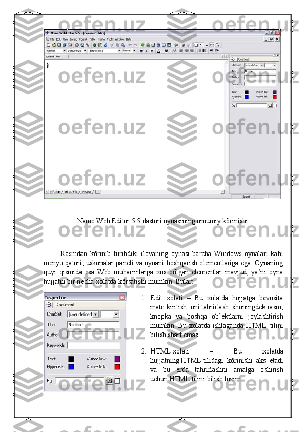  
Namo Web Editor 5.5 dasturi   oynasining   umumiy   kŏrinishi.
 
                  Rasmdan   kŏrinib   turibdiki   ilovaning   oynasi   barcha   Windows   oynalari   kabi
menyu qatori, uskunalar paneli va oynani boshqarish elementlariga ega. Oynaning
quyi   qismida   esa   Web   muharrirlarga   xos   bŏlgan   elementlar   mavjud,   ya’ni   oyna
hujjatni bir necha xolatda kŏrsatishi mumkin. Bular:
1.           Edit   xolati   –   Bu   xolatda   hujjatga   bevosita
matn kiritish, uni tahrirlash, shuningdek rasm,
knopka   va   boshqa   ob’ektlarni   joylashtirish
mumkin. Bu xolatda ishlaganda HTML     tilini
bilish shart emas.
2.           HTML   xolati   –   Bu   xolatda
hujjatning   HTML   tilidagi   kŏrinishi   aks   etadi
va   bu   erda   tahrirlashni   amalga   oshirish
uchun   HTML   tilini bilish lozim. 