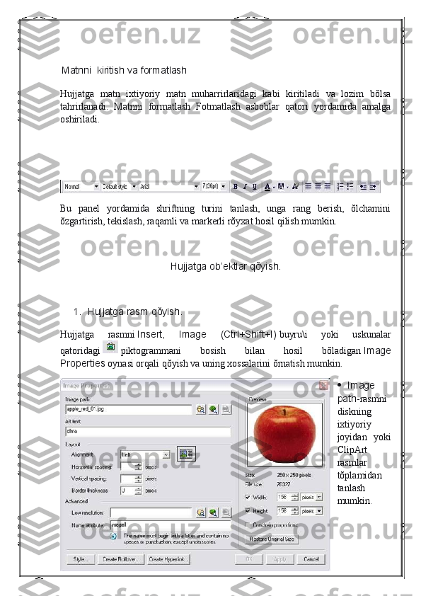  
  Matnni    kiritish	 va	 formatlash
Hujjatga   matn   ixtiyoriy   matn   muharrirlaridagi   kabi   kiritiladi   va   lozim   bŏlsa
tahrirlanadi.   Matnni   formatlash   Fotmatlash   asboblar   qatori   yordamida   amalga
oshiriladi.
 
 
Bu   panel   yordamida   shriftning   turini   tanlash,   unga   rang   berish,   ŏlchamini
ŏzgartirish, tekislash, raqamli va markerli rŏyxat hosil qilish mumkin.
 
Hujjatga	
 ob’ektlar	 qŏyish.
 
1.           Hujjatga	
 rasm	 qŏyish.
Hujjatga   rasmni   Insert,	
 	Image	 	(Ctrl+Shift+I)   buyru\i   yoki   uskunalar
qatoridagi     piktogrammani   bosish   bilan   hosil   bŏladigan   Image
Properties   oynasi orqali qŏyish va uning xossalarini ŏrnatish mumkin.
           Image
path -rasmni
diskning
ixtiyoriy
joyidan   yoki
ClipArt
rasmlar
tŏplamidan
tanlash
mumkin. 