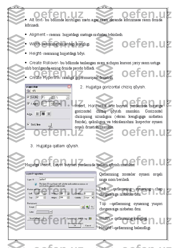            Alt text - bu bŏlimda kiritilgan matn agar rasm  ekranda kŏrinmasa  rasm  ŏrnida
kŏrinadi.
           Aligment   – rasmni    hujjatdagi matnga nisbatan tekislash.
           Width - rasmning hujjatdagi kengligi.
           Height - rasmning hujjatdagi bŏyi.
           Create	
 Rollover - bu bŏlimda tanlangan rasm sichqon kursori joriy rasm ustiga 
olib borilganda uning ŏrnida paydo bŏladi.
           Create
 Hyperlink - rasmga gipermurojaat ŏrnatish.
2.           Hujjatga	
 gorizontal	 chiziq	 qŏyish.
 
Insert,	
 Horizontal	 line   buyru\i   yordamida   hujjatga
gorizontal   chiziq   qŏyish   mumkin.   Gorizontal
chiziqning   uzunligini   (ekran   kengligiga   nisbatan
foizda), qalinligini va tekislanishini Inspector oynasi
orqali ŏrnatish mumkin.
 
3.           Hujjatga	
 qatlam	 qŏyish.
 
Hujjatga   Insert,	
 Layer   buyru ғ i yordamida qatlam qŏyish mumkin.
Qatlamning   xossalar   oynasi   orqali
unga nom beriladi.
Left   –   qatlamning   oynaning   chap
chegarasiga nisbatan ŏrni.
Top	
 – qatlamning   oynaning   yuqori
chegarasiga nisbatan ŏrni.
Width
 –   qatlamning kengligi.
Height
 – qatlamning balandligi. 