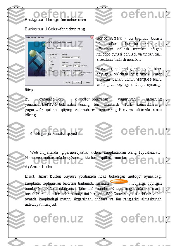 Background Image- fon uchun rasm
Background
 Color– fon uchun rang
Script	
 Wizard	 -     bu   tugmani   bosish
bilan   qatlam   uchun   turli   animatsion
effektlarni   qŏllash   mumkin   bŏlgan
muloqot oynasi  ochiladi  va undan turli
effektlarni tanlash mumkin.
Masalan ,   qatlamdagi   matn   yoki   biror
qŏyilgan   ob’ektga   yuguruvchi   qator
effektini   berish   uchun   Marquee   turini
tanlang   va   keyingi   muloqot   oynasiga
ŏting.
Bu   oynaning   Scroll	
 	direction   bŏlimidan   yuguruvchi   qatorning
yŏnalishi,   Behavior   bŏlimidan   uning   turi   tanlanadi.   Turli   kŏrinishlardagi
yuguruvchi   qatorni   qŏying   va   muharrir   oynasining     Preview     bŏlimida   sinab
kŏring.
 
4.           Hujjatga	
 knopka	 qŏyish.
 
Web   hujjatlarda     gipermurojaatlar   uchun   knopkalardan   keng   foydalaniladi.
Namo veb muharririda knopkaning ikki turini qŏllash mumkin.
A)	
 Smart	 button.
Insert,   Smart   Button   buyru ғ i   yordamida   hosil   bŏladigan   muloqot   oynasidagi
knopkalar   tŏplamidan   birortasi   tanlanadi,   masalan     .   Hujjatga   qŏyilgan
bunday knopkalarni istalgancha tahrirlash mumkin. Knopkaning ustida ikki marta
bosish bilan uni tahrirlash imkoniyatini beruvchi WebCanvas oynasi ochiladi va bu
oynada   knopkadagi   matnni   ŏzgartirish,   chegara   va   fon   ranglarini   almashtirish
imkoniyati mavjud.
  