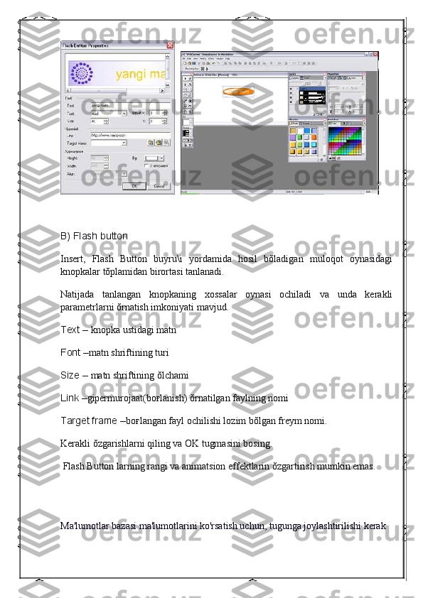      
 
B) Flash	 button
Insert,   Flash   Button   buyru\i   yordamida   hosil   bŏladigan   muloqot   oynasidagi
knopkalar tŏplamidan birortasi tanlanadi.
Natijada   tanlangan   knopkaning   xossalar   oynasi   ochiladi   va   unda   kerakli
parametrlarni ŏrnatish imkoniyati mavjud.
Text	
 –   knopka ustidagi matn
Font
 – matn shriftining turi
Size
 –   matn shriftining ŏlchami
Link
 – gipermurojaat(bo ғ lanish) ŏrnatilgan faylning nomi
Target	
 frame	 – bo ғ langan fayl ochilishi lozim bŏlgan freym nomi.
Kerakli ŏzgarishlarni qiling va OK tugmasini bosing.
  Flash Button larning rangi va animatsion effektlarin ŏzgartirish mumkin emas.
Ma'lumotlar bazasi ma'lumotlarini ko'rsatish uchun, tugunga joylashtirilishi kerak 