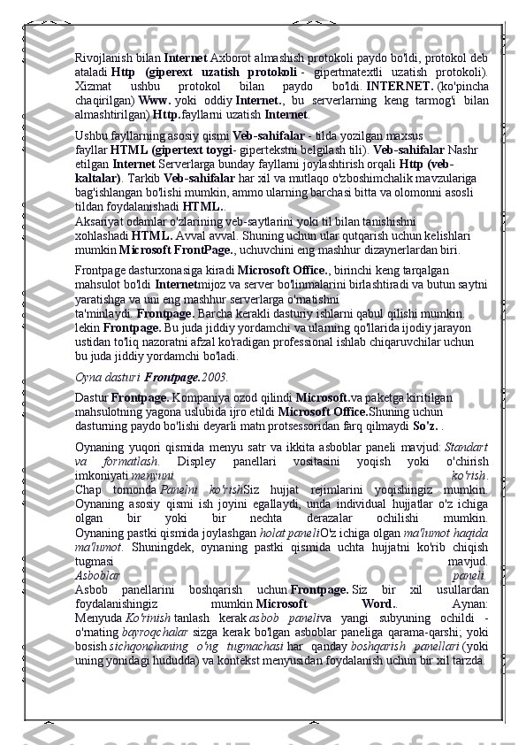 Rivojlanish bilan   Internet   Axborot almashish protokoli paydo bo'ldi, protokol deb
ataladi   Http   (giperext   uzatish   protokoli   -   gipertmatextli   uzatish   protokoli).
Xizmat   ushbu   protokol   bilan   paydo   bo'ldi.   INTERNET.   (ko'pincha
chaqirilgan)   Www.   yoki   oddiy   Internet. ,   bu   serverlarning   keng   tarmog'i   bilan
almashtirilgan)   Http. fayllarni uzatish   Internet .
Ushbu fayllarning asosiy qismi   Veb-sahifalar   - tilda yozilgan maxsus 
fayllar   HTML (gipertext toygi - gipertekstni belgilash tili).   Veb-sahifalar   Nashr 
etilgan   Internet   Serverlarga bunday fayllarni joylashtirish orqali   Http (veb-
kaltalar) . Tarkib   Veb-sahifalar   har xil va mutlaqo o'zboshimchalik mavzulariga 
bag'ishlangan bo'lishi mumkin, ammo ularning barchasi bitta va olomonni asosli 
tildan foydalanishadi   HTML. .
Aksariyat odamlar o'zlarining veb-saytlarini yoki til bilan tanishishni 
xohlashadi   HTML.   Avval avval. Shuning uchun ular qutqarish uchun kelishlari 
mumkin   Microsoft FrontPage. , uchuvchini eng mashhur dizaynerlardan biri.
Frontpage dasturxonasiga kiradi   Microsoft Office. , birinchi keng tarqalgan 
mahsulot bo'ldi   Internet mijoz va server bo'linmalarini birlashtiradi va butun saytni
yaratishga va uni eng mashhur serverlarga o'rnatishni 
ta'minlaydi.   Frontpage.   Barcha kerakli dasturiy ishlarni qabul qilishi mumkin. 
lekin   Frontpage.   Bu juda jiddiy yordamchi va ularning qo'llarida ijodiy jarayon 
ustidan to'liq nazoratni afzal ko'radigan professional ishlab chiqaruvchilar uchun 
bu juda jiddiy yordamchi bo'ladi.
Oyna dasturi   Frontpage. 2003.
Dastur   Frontpage.   Kompaniya ozod qilindi   Microsoft. va paketga kiritilgan 
mahsulotning yagona uslubida ijro etildi   Microsoft Office. Shuning uchun 
dasturning paydo bo'lishi deyarli matn protsessoridan farq qilmaydi   So'z.   .
Oynaning   yuqori   qismida   menyu   satr   va   ikkita   asboblar   paneli   mavjud:   Standart
va   formatlash .   Displey   panellari   vositasini   yoqish   yoki   o'chirish
imkoniyati   menyuni   ko'rish .
Chap   tomonda   Panelni   ko'rish Siz   hujjat   rejimlarini   yoqishingiz   mumkin.
Oynaning   asosiy   qismi   ish   joyini   egallaydi,   unda   individual   hujjatlar   o'z   ichiga
olgan   bir   yoki   bir   nechta   derazalar   ochilishi   mumkin.
Oynaning pastki qismida joylashgan   holat paneli O'z ichiga olgan   ma'lumot haqida
ma'lumot .   Shuningdek,   oynaning   pastki   qismida   uchta   hujjatni   ko'rib   chiqish
tugmasi   mavjud.
Asboblar   paneli.
Asbob   panellarini   boshqarish   uchun   Frontpage.   Siz   bir   xil   usullardan
foydalanishingiz   mumkin   Microsoft   Word. .   Aynan:
Menyuda   Ko'rinish   tanlash   kerak   asbob   paneli va   yangi   subyuning   ochildi   -
o'rnating   bayroqchalar   sizga   kerak   bo'lgan   asboblar   paneliga   qarama-qarshi;   yoki
bosish   sichqonchaning   o'ng   tugmachasi   har   qanday   boshqarish   panellari   (yoki
uning yonidagi hududda) va kontekst menyusidan foydalanish uchun bir xil tarzda. 