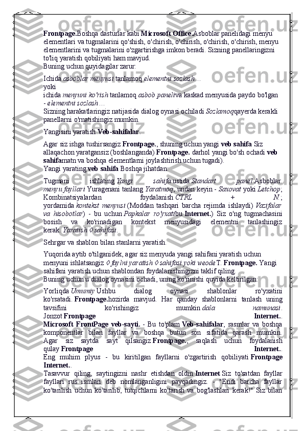 Frontpage. Boshqa dasturlar kabi   Microsoft Office. Asboblar panelidagi menyu 
elementlari va tugmalarini qo'shish, o'chirish, o'chirish, o'chirish, o'chirish, menyu 
elementlarini va tugmalarini o'zgartirishga imkon beradi. Sizning panellaringizni 
to'liq yaratish qobiliyati ham mavjud.
Buning uchun quyidagilar zarur:
Ichida   asboblar menyusi   tanlamoq   elementni sozlash …
yoki
ichida   menyuni ko'rish   tanlamoq   asbob paneli va kaskad menyusida paydo bo'lgan 
-   elementni sozlash …
Sizning harakatlaringiz natijasida dialog oynasi ochiladi   Sozlamoq qayerda kerakli 
panellarni o'rnatishingiz mumkin.
Yangisini yaratish   Veb-sahifalar .
Agar siz ishga tushirsangiz   Frontpage. , shuning uchun yangi   veb sahifa   Siz 
allaqachon yaratgansiz (boshlanganda)   Frontpage.   darhol yangi bo'sh ochadi   veb 
sahifa matn va boshqa elementlarni joylashtirish uchun tugadi).
Yangi yarating   veb sahifa   Boshqa jihatdan:
Tugmani   ishlating   Yangi   sahifa   ustida   Standart   panel   Asboblar.
menyu fayllari   Yuragenani tanlang   Yaratmoq , undan keyin -   Saxovat   yoki   Letchop ;
Kombinatsiyalardan   foydalanish   CTRL   +   N. ;
yordamida   kontekst   menyusi   (Moddan   tashqari   barcha   rejimda   ishlaydi)   Vazifalar
va   hisobotlar )   -   bu   uchun   Papkalar   ro'yxati bu   Internet. )   Siz   o'ng   tugmachasini
bosish   va   ko'rinadigan   kontekst   menyusidagi   elementni   tanlashingiz
kerak.   Yaratish   sahifasi .
Sehrgar va shablon bilan stanlarni yaratish.
Yuqorida aytib o'tilganidek, agar siz menyuda yangi sahifani yaratish uchun 
menyuni ishlatsangiz  	
  faylni yaratish 	  sahifasi yoki weode T.   Frontpage.   Yangi 
sahifani yaratish uchun shablondan foydalanishingizni taklif qiling.
Buning uchun u dialog oynasini ochadi, uning ko'rinishi quyida keltirilgan:
Yorliqda   Umumiy   Ushbu   dialog   oynasi   shablonlar   ro'yxatini
ko'rsatadi.   Frontpage. hozirda   mavjud.   Har   qanday   shablonlarni   tanlash   uning
tavsifini   ko'rishingiz   mumkin   dala   namunasi .
Jonzot   Frontpage   Internet. .
Microsoft   FrontPage   veb-sayti.   -   Bu   to'plam   Veb-sahifalar ,   rasmlar   va   boshqa
komponentlar   bilan   fayllar   va   boshqa   butun   son   sifatida   qarash   mumkin.
Agar   siz   saytda   sayt   qilsangiz   Frontpage. ,   saqlash   uchun   foydalanish
qulay   Frontpage   Internet. .
Eng   muhim   plyus   -   bu   kiritilgan   fayllarni   o'zgartirish   qobiliyati   Frontpage
Internet. .
Tasavvur   qiling,   saytingizni   nashr   etishdan   oldin   Internet   Siz   to'satdan   fayllar
fayllari   rus   ismlari   deb   nomlanganligini   payqadingiz.   -   "Endi   barcha   fayllar
ko'tarilish   uchun   ko'tarilib,   tutqichlarni   ko'tarish   va   bog'lashlari   kerak!"   Siz   bilan 