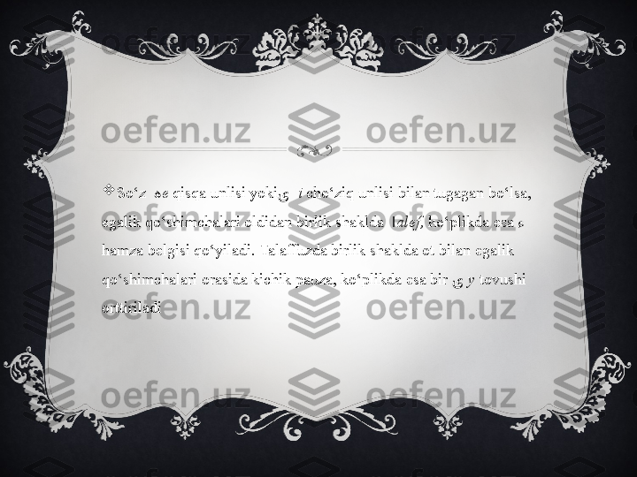 
So‘z     ه e  qisqa unlisi yoki ی    i   cho‘ziq unlisi bilan tugagan bo‘lsa, 
egalik qo‘shimchalari oldidan birlik shaklda   ا alef,  ko‘plikda esa  ء  
hamza belgisi qo‘yiladi. Talaffuzda birlik shaklda ot bilan egalik 
qo‘shimchalari orasida kichik pauza, ko‘plikda esa bir  ی   y  tovushi 
orttiriladi 